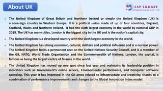 About UK
 The United Kingdom of Great Britain and Northern Ireland or simply the United Kingdom (UK) is
a sovereign country in Western Europe. It is a political union made of up of four countries, England,
Scotland, Wales and Northern Ireland. It had the sixth largest economy in the world by nominal GDP in
2019. The UK has many cities. London is the biggest city in the UK and is the nation's capital city.
 The United Kingdom is a developed country with the sixth largest economy in the world.
 The United Kingdom has strong economic, cultural, military and political influence and is a nuclear power.
The United Kingdom holds a permanent seat on the United Nations Security Council, and is a member of
the G8, NATO, World Trade Organization and the Commonwealth of Nations. London, the capital, is
famous as being the largest centre of finance in the world.
 The United Kingdom has moved up one spot since last year and maintains its leadership position in
indicators such as Government’s online service, Environmental performance, and Computer software
spending. This year it has improved in the GII areas related to infrastructure and creativity, thanks to a
combination of performance improvements and changes to the Global Innovation Index model.
 