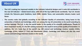 About UK
 The U.K.’s ranking has improved notably in the indicator Industrial designs and it ranks 6th worldwide in
the new GII indicator – Global brand value, with 314 of the top 5,000 brands worldwide. Top U.K. brands
include the Telecoms giant Vodafone, bank HSBC, retailer Tesco, and automobile industry leader Land
Rover.
 The country ranks 2nd globally according to the indicator Quality of universities, being home to the
universities of Oxford and Cambridge, which are among the top 10 universities in the world according to
various rankings. The U.K. is also the world leader in the quality of its scientific publications. Thanks to
these important results, it is the 6th ranking economy in the world in terms of the quality of innovation. In
addition, the U.K. hosts four of the world’s top 100 science and technology clusters: London (15th),
Cambridge (57th), Oxford (7 71st) and Manchester (93rd). Cambridge and Oxford are also the most
science and technology-intensive clusters in the world.
 
