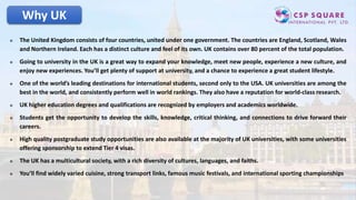 Why UK
 The United Kingdom consists of four countries, united under one government. The countries are England, Scotland, Wales
and Northern Ireland. Each has a distinct culture and feel of its own. UK contains over 80 percent of the total population.
 Going to university in the UK is a great way to expand your knowledge, meet new people, experience a new culture, and
enjoy new experiences. You’ll get plenty of support at university, and a chance to experience a great student lifestyle.
 One of the world’s leading destinations for international students, second only to the USA. UK universities are among the
best in the world, and consistently perform well in world rankings. They also have a reputation for world-class research.
 UK higher education degrees and qualifications are recognized by employers and academics worldwide.
 Students get the opportunity to develop the skills, knowledge, critical thinking, and connections to drive forward their
careers.
 High quality postgraduate study opportunities are also available at the majority of UK universities, with some universities
offering sponsorship to extend Tier 4 visas.
 The UK has a multicultural society, with a rich diversity of cultures, languages, and faiths.
 You’ll find widely varied cuisine, strong transport links, famous music festivals, and international sporting championships
 