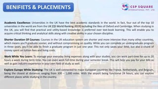 BENIFIETS & PLACEMENTS
Academic Excellence: Universities in the UK have the best academic standards in the world. In fact, four out of the top 10
universities in the world are from the UK [QS World Ranking 2019] including the likes of Oxford and Cambridge. When studying in
the UK, you will find that practical and utility-based knowledge is preferred over text-book learning. This will enable you to
acquire critical thinking and analytical skills along with creative ability in your chosen discipline.
Shorter Duration Of Courses: Courses in the UK education system are shorter and more intensive than many other countries,
which means you’ll graduate sooner, and without compromising on quality. While you can complete an undergraduate program
in three years, you’ll be able to finish a graduate program in just one year. This not only saves your time, but also a chunk of
money spent on tuition fees and living costs.
Work While You Learn: To manage your everyday living expenses along with your studies, you can work part-time for up to 20
hours a week during term time. You can even work full-time during your semester break. This will help you pay for your bills as
well as gain industry experience in your own field of study as well.
Explore Europe While Studying: The UK is well connected to major European countries like France, Netherlands, and Belgium,
being the closest at distances ranging from 300 – 1,000 miles. With the airport being functional 24 hours, you can explore
different places while studying in the country.
 