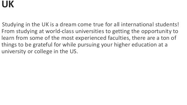 UK
Studying in the UK is a dream come true for all international students!
From studying at world-class universities to getting the opportunity to
learn from some of the most experienced faculties, there are a ton of
things to be grateful for while pursuing your higher education at a
university or college in the US.
 
