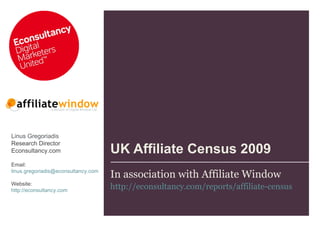 UK Affiliate Census 2009 In association with Affiliate Window http://econsultancy.com/reports/affiliate-census   Linus Gregoriadis Research Director  Econsultancy.com Email:  [email_address] Website: http://econsultancy.com   