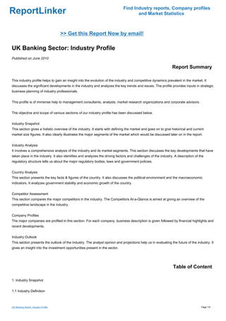 Find Industry reports, Company profiles
ReportLinker                                                                        and Market Statistics



                                      >> Get this Report Now by email!

UK Banking Sector: Industry Profile
Published on June 2010

                                                                                                               Report Summary

This industry profile helps to gain an insight into the evolution of the industry and competitive dynamics prevalent in the market. It
discusses the significant developments in the industry and analyzes the key trends and issues. The profile provides inputs in strategic
business planning of industry professionals.


This profile is of immense help to management consultants, analysts, market research organizations and corporate advisors.


The objective and scope of various sections of our industry profile has been discussed below.


Industry Snapshot
This section gives a holistic overview of the industry. It starts with defining the market and goes on to give historical and current
market size figures. It also clearly illustrates the major segments of the market which would be discussed later on in the report.


Industry Analysis
It involves a comprehensive analysis of the industry and its market segments. This section discusses the key developments that have
taken place in the industry. It also identifies and analyzes the driving factors and challenges of the industry. A description of the
regulatory structure tells us about the major regulatory bodies, laws and government policies.


Country Analysis
This section presents the key facts & figures of the country. It also discusses the political environment and the macroeconomic
indicators. It analyzes government stability and economic growth of the country.


Competitor Assessment
This section compares the major competitors in the industry. The Competitors At-a-Glance is aimed at giving an overview of the
competitive landscape in the industry.


Company Profiles
The major companies are profiled in this section. For each company, business description is given followed by financial highlights and
recent developments.


Industry Outlook
This section presents the outlook of the industry. The analyst opinion and projections help us in evaluating the future of the industry. It
gives an insight into the investment opportunities present in the sector.




                                                                                                               Table of Content

1. Industry Snapshot


1.1 Industry Definition



UK Banking Sector: Industry Profile                                                                                                Page 1/4
 