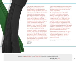10
“We decided to embark on a Lean
Six Sigma programme because
we wanted to implement a proven
methodology to help drive continuous
improvement throughout our business.
We chose BSI because we already
had a lot of involvement with them
for certification and training. We have
found them to be an exceptional
partner, and importantly, each trainee
could be certified as a Lean Six Sigma
Green or Black Belt. We expect to
see improvement and savings in our
Right First Time figures as the project
moves forward to be considerable, as
well as improved product quality.
We would definitely do the programme
again as apart from the improvements
we are developing; it gives a structured
approach to specific elements of our
Continuous Improvement Programme,
as well as giving the trainees an excellent
set of tools they can use in their day to
day working practices.”
Geoff Barnett
Quality Manager
Whitford Ltd.
“We already have a great relationship with
BSI, so it made sense to build upon that,
and partner with them on our Lean Six
Sigma programme.
As an organization, we had spent a
lot of time and effort in making our
manufacturing operations as lean as
possible, but hadn’t really addressed
our support functions. By introducing a
company-wide programme (based on
Lean Six Sigma), which was specifically
focused on our back office, we not only
brought in an initiative that everyone in the
company could understand and get behind
but it also gave a group of our employees
a fantastic development opportunity in
attaining green belt certification.
We are not quite at the end of the initial
improvement projects, but the benefit
of identifying the real root causes of
problems or inefficiencies has been
extremely helpful.”
Chris Beveridge
VP of Business Process Improvement and Information Technology
Vitec Videocom Ltd
Request a Quote
or call +44 345 086 9000 to enquire about our public or in-company courses.Book online at bsigroup.co.uk/training
ExitMain MenuNext PagePrevious Page
 