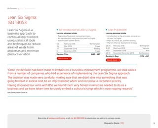 Performance | Risk | Sustainability
13
Lean Six Sigma:
ISO 13053
Lean Six Sigma is a
business approach to
continual improvement,
using statistical tools
and techniques to reduce
areas of waste from
processes and minimize
product variation.
An Introduction to Lean Six Sigma
Learning outcomes include:
•	 Examples of business improvement tools
•	 An overview and background to Lean Six Sigma
•	 How the belt system works
03 February 2016 Northampton
24 May 2016 Crewe
27 September 2016 Reading
12 December 2016 Crewe
Duration: 1 Day £485 + VAT
Lean Practitioner
Learning outcomes include:
•	 Introduction to the principles and practice
of Lean Six Sigma
•	 Plan, do, check, act, problem solving
•	 Plan an effective deployment strategy
23-26 February 2016 Birmingham
31-03 May/June 2016 Swindon
19-22 September 2016 York
28-01 November/December 2016 Northampton
Duration: 4 Days £1730 + VAT
“Once the decision had been made to embark on a business improvement programme, we took advice
from a number of companies who had experience of implementing the Lean Six Sigma approach.
The decision was made very carefully, making sure that we didn’t dive into something that was
going to result in excess cost, be an improvement ‘whim’ and not prove a corporate priority.
Having discussed our aims with BSI, we found them very honest in what we needed to do as a
business and we have taken time to slowly embed a cultural change which is now reaping rewards.”
Andy Starkey, Nippon Gohsei UK
Request a Quote
or call +44 345 086 9000 to enquire about our public or in-company courses.Book online at bsigroup.co.uk/training
ExitMain MenuNext PagePrevious Page
 
