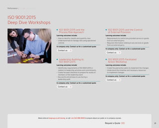 ISO 9001:2015 Facilitated
Action Workshop
Learning outcomes include:
•	 Create focused action plans to implement the changes
•	 Understand the timelines and necessary resources
to implement changes
In-company only: Contact us for a customized quote
ISO 9001:2015 and the Control
of External Provision
Learning outcomes include:
•	 Requirements to control any provided service or goods
from an external party
•	 Required information relating to any services or goods
from an external party
In-company only: Contact us for a customized quote
Leadership Auditing to
ISO 9001:2015
Learning outcomes include:
•	 Identify key requirements of ISO 9001:2015 in
relation to leadership activities and commitments
•	 Create focused checklists to prepare for audits of
members of the leadership team
•	 Key words and phrases to use during a
leadership audit
In-company only: Contact us for a customized quote
Performance | Risk | Sustainability
21
Contact us
Contact us
Contact us
Contact us
ISO 9001:2015
Deep Dive Workshops
ISO 9001:2015 and the
Process Risk Approach
Learning outcomes include:
•	 How to identify, classify and quantify risks
•	 Understand how to manage risks using operational
controls
In-company only: Contact us for a customized quote
Request a Quote
or call +44 345 086 9000 to enquire about our public or in-company courses.Book online at bsigroup.co.uk/training
ExitMain MenuNext PagePrevious Page
 