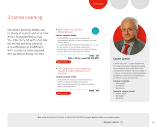 22Request a Quote
or call +44 345 086 9000 to enquire about our public or in-company courses.Book online at bsigroup.co.uk/training
SustainabilityRiskPerformance
Distance Learning
Distance Learning allows you
to study at a pace and at a time
which is convenient to you.
You can carry on with your day
job whilst working towards
a qualification or certificate,
with access to tutor support
and guidance along the way.
Gordon Lawson
Gordon has over 20 years’ experience
of implementing and managing quality,
environmental, and health and safety
management systems. He has worked in
a variety of industries including polymer
processing, automotive and aerospace
in the UK, Europe and the USA.
Industry knowledge:
•	 Automotive
•	 Aerospace
•	 Electronics
Specialist subjects include:
•	 OHSAS 18001
•	 ISO 14001
•	 ISO 9001
BSI Diploma in Quality
Management
Learning outcomes include:
•	 How ISO 9001 can be used to improve your
organization’s approach to your customer and other
relevant parties
•	 An understanding of tools and techniques you can use
for the benefit of you and your organization
•	 How to apply knowledge gained during the learning
process within your own work environment
£1750 + VAT
£1864 + VAT (inc. copy of ISO 9001:2015)
BSI Certificate in Occupational
Health  Safety Management
Systems
Learning outcomes include:
•	 Understand the background and necessity of
health and safety management systems
•	 Learn to evaluate standards of health and safety
within your organization
£1650 + VAT
ELC
Approved
Training
Provider
ExitMain MenuNext PagePrevious Page
 