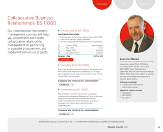 SustainabilityRiskPerformance
24
Contact us
Contact us
Executive Brief: BS 11000
A two hour workshop which focuses on the benefits that
the collaborative relationship framework can bring to
your organization and how it can transform your partner
relationships and approach.
In-company only: Contact us for a customized quote
Implementing BS 11000
This facilitated course brings alive the concepts of
collaborative relationships. Delegates will identify the steps
required for implementing the system within their
company through interactive workshops, providing a
framework for them to then commence their
implementation.
In-company only: Contact us for a customized quote
Collaborative Business
Relationships: BS 11000
Our collaborative relationship
management courses will help
you understand and create
collaborative relationship
management or partnering
in complex procurement and
capital infrastructure projects.
Introduction to BS 11000
Learning outcomes include:
•	 Understanding of the scope and principles of BS 11000
•	 Learn about the eight stage framework
•	 Learn about applying the framework to your organization
01 February 2016 Northampton
31 May 2016 Crewe
30 August 2016 Swindon
06 December 2016 Reading
Duration: 1 Day £625 + VAT
Lawrence Davies
Lawrence joined BSI in 2009 and
is the lead tutor for BS 11000 and
ISO 55001 Asset Management.
Lawrence also has extensive knowledge
of ISO 9001 and is the author of several
articles on management systems in
various publications.
Industry knowledge:
•	 Corporate finance sector
•	 Automotive sector
Specialist subjects include:
•	 BS 11000
•	 ISO 55001
•	 ISO 9001
Request a Quote
or call +44 345 086 9000 to enquire about our public or in-company courses.Book online at bsigroup.co.uk/training
ExitMain MenuNext PagePrevious Page
 