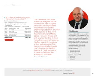 Performance | Risk | Sustainability
“The course was structured
around the delegates and the
tutor took his time to explain
topics which otherwise were
misunderstood or deemed
challenging. I’ve been on a number
of courses and to date, never
found an instructor of Mike’s
calibre. He is very flexible, and
with an understanding of about
rating 3 when joining the course,
I walked away with confidence
and an understanding of the
topic in great detail and would
now rate my understanding
to about 8. Thank you, as this
is credit to the instruction
and support from Mike.”
Stephan Badesha, Dimension Data
BCS Certificate in Information Security
Management Principles (CiISMP)
Learning outcomes include:
•	 Gain confidence in presenting a business case
•	 Understand challenges and the importance of
managing risk
•	 Gain an overview of all elements of a balanced ISMS
29-04 February/March 2016 Bedfordshire
18-22 April 2016 Bedfordshire
06-10 June 2016 Warwickshire
26-30 September 2016 Bedfordshire
14-18 November 2016 Warwickshire
05-09 December 2016 Bedfordshire
Duration: 5 Days £1895 + VAT
Mike Edwards
Mike joined BSI in 2012 and with over 20
years’ experience in the Royal Navy, has had
substantial knowledge of implementing and
auditing Information Security Management
Systems from both a process and technical
perspective. He also spent significant time
training the Royal Navy and other national
armed forces in business continuity
techniques, preparing ships and their
people for operational deployments.
Industry knowledge:
•	 Business Continuity
•	 Information Security
•	 Ministry of Defence
Specialist subjects include:
•	 ISO 22301
•	 ISO 27001
•	 ISO 9001
35Request a Quote
or call +44 345 086 9000 to enquire about our public or in-company courses.Book online at bsigroup.co.uk/training
ExitMain MenuNext PagePrevious Page
 