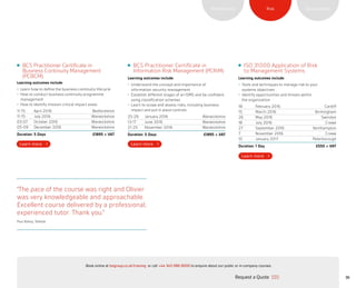 SustainabilityRiskPerformance
36
“The pace of the course was right and Olivier
was very knowledgeable and approachable.
Excellent course delivered by a professional,
experienced tutor. Thank you.”
Paul Batley, Telkeda
BCS Practitioner Certificate in
Business Continuity Management
(PCBCM)
Learning outcomes include:
•	 Learn how to define the business continuity lifecycle
•	 How to conduct business continuity programme
management
•	 How to identify mission critical impact areas
11-15 April 2016 Bedfordshire
11-15 July 2016 Warwickshire
03-07 October 2016 Warwickshire
05-09 December 2016 Warwickshire
Duration: 5 Days £1895 + VAT
BCS Practitioner Certificate in
Information Risk Management (PCRiM)
Learning outcomes include:
•	 Understand the concept and importance of
information security management
•	 Establish different stages of an ISMS and be confident
using classification schemes
•	 Learn to scope and assess risks, including business
impact and put in place controls
25-29 January 2016 Warwickshire
13-17 June 2016 Warwickshire
21-25 November 2016 Warwickshire
Duration: 5 Days £1895 + VAT
ISO 31000 Application of Risk
to Management Systems
Learning outcomes include:
•	 Tools and techniques to manage risk to your
systems objectives
•	 Identify opportunities and threats within
the organization
18 February 2016 Cardiff
15 March 2016 Birmingham
26 May 2016 Swindon
18 July 2016 Crewe
27 September 2016 Northampton
7 November 2016 Crewe
10 January 2017 Peterborough
Duration: 1 Day £550 + VAT
Request a Quote
or call +44 345 086 9000 to enquire about our public or in-company courses.Book online at bsigroup.co.uk/training
ExitMain MenuNext PagePrevious Page
 