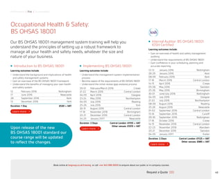Performance | Risk | Sustainability
Implementing BS OHSAS 18001
Learning outcomes include:
•	 Understand the management system implementation
process
•	 Become aware of the requirements of BS OHSAS 18001
•	 Understand the initial review (gap analysis) process
29-01 February/March 2016 Crewe
21-22 March 2016 Central London
04-05 April 2016 Glasgow
23-24 May 2016 Northampton
04-05 July 2016 Reading
25-26 July 2016 York
30-31 August 2016 Central London
17-18 November 2016 Birmingham
20-21 December 2016 Central London
24-25 January 2017 Newcastle
Duration: 2 Days	 Central London: £1155 + VAT
Other venues: £1015 + VAT
Occupational Health  Safety:
BS OHSAS 18001
Our BS OHSAS 18001 management system training will help you
understand the principles of setting up a robust framework to
manage all your health and safety needs, whatever the size and
nature of your business.
Internal Auditor: BS OHSAS 18001
IOSH Certified
Learning outcomes include:
•	 Gain an overview of health and safety management
auditing
•	 Understand the requirements of BS OHSAS 18001
•	 Gain confidence in your scheduling, planning and
accurate reporting
12-13 January 2016 Nottingham
28-29 January 2016 Kent
08-09 February 2016 Kent
17-18 March 2016 Central London
14-15 April 2016 Crewe
05-06 May 2016 Swindon
25-26 May 2016 Birmingham
30-01 June/July 2016 Nottingham
04-05 July 2016 Glasgow
21-22 July 2016 Northampton
08-09 August 2016 Reading
25-26 August 2016 Newcastle
01-02 September 2016 Central London
15-16 September 2016 Cardiff
29-30 September 2016 Nottingham
17-18 October 2016 Crewe
14-15 November 2016 Central London
22-23 November 2016 Aberdeen
20-21 December 2016 Swindon
04-05 January 2017 Exeter
Duration: 2 Days	 Central London: £1125 + VAT
Other venues: £985 + VAT
Introduction to BS OHSAS 18001
Learning outcomes include:
•	 Understand the background and implications of health
and safety management systems
•	 Gain an overview of the BS OHSAS 18001 framework
•	 Understand the benefits of managing your own health
and safety system
12 February 2016 Nottingham
17 June 2016 Newcastle
28 September 2016 Kent
13 December 2016 York
Duration: 1 Day £530 + VAT
Upon release of the new
BS OHSAS 18001 standard our
course range will be updated
to reflect the changes.
43Request a Quote
or call +44 345 086 9000 to enquire about our public or in-company courses.Book online at bsigroup.co.uk/training
ExitMain MenuNext PagePrevious Page
 