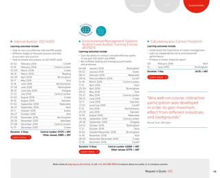 SustainabilityRiskPerformance
“Very well run course, interactive
participation was developed
in order to gain maximum
effect from different industries
and backgrounds.”
Michael Scott, JDR Cables
Calculating your Carbon Footprint
Learning outcomes include:
•	 Understand the importance of carbon management
•	 Learn to independently verify environmental
performance
•	 Produce a carbon footprint report
09 February 2016 Kent
14 June 2016 Birmingham
Duration: 1 Day £470 + VAT
Environmental Management Systems
Auditor/Lead Auditor Training Course
(A17903)
Learning outcomes include:
•	 Gain the ability to conduct and lead effective audits
in line with ISO 14001 and EMAS
•	 Be confident leading and managing audit teams
and processes
04-08 January 2016 Nottingham
18-22 January 2016 Exeter
08-12 February 2016 Newcastle
29-04 February/March 2016 Cardiff
14-18 March 2016 Central London
11-15 April 2016 Kent
25-29 April 2016 Birmingham
09-13 May 2016 York
23-27 May 2016 Central London
06-10 June 2016 Crewe
13-17 June 2016 Swindon
27-01 June/July 2016 Cardiff
11-15 July 2016 Northampton
25-29 July 2016 Swindon
15-19 August 2016 Newcastle
05-09 September 2016 Central London
26-30 September 2016 Glasgow
03-07 October 2016 Nottingham
17-21 October 2016 Kent
31-04 October/November 2016 Birmingham
14-18 November 2016 York
28-02 November/December 2016 Crewe
12-16 December 2016 Cardiff
Duration: 5 Days	 Central London: £2065 + VAT
Other venues: £1715 + VAT
Internal Auditor: ISO 14001
Learning outcomes include:
•	 How to carry out effective internal EMS audits
•	 Different stages of the audit process and how
to put each into practice
•	 How to initiate and prepare an ISO 14001 audit
01-02 February 2016 Cardiff
15-16 February 2016 Central London
02-03 March 2016 Crewe
30-31 March 2016 Reading
04-05 April 2016 Birmingham
16-17 May 2016 York
15-16 June 2016 Northampton
27-28 June 2016 Nottingham
30-01 June/July 2016 Glasgow
21-22 July 2016 Central London
01-02 August 2016 Crewe
18-19 August 2016 Swindon
01-02 September 2016 Newcastle
26-27 September 2016 Kent
10-11 October 2016 Exeter
26-27 October 2016 York
07-08 November 2016 Birmingham
29-30 November 2016 Aberdeen
07-08 December 2016 Central London
14-15 December 2016 Crewe
Duration: 2 Days	 Central London: £1125 + VAT
Other venues: £985 + VAT
ELC
Approved
Training
Provider
48Request a Quote
or call +44 345 086 9000 to enquire about our public or in-company courses.Book online at bsigroup.co.uk/training
ExitMain MenuNext PagePrevious Page
 
