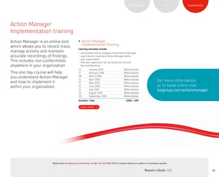 SustainabilityRiskPerformance
54
Action Manager
Implementation training
Action Manager is an online tool
which allows you to record, track,
manage actions and maintain
accurate recordings of findings.
This includes non-conformities
anywhere in your organization.
This one day course will help
you understand Action Manager
and how to implement it
within your organization.
For more information
or to book online visit
bsigroup.com/actionmanager
Action Manager
Implementation Training
Learning outcomes include:
•	 Understand how to navigate around Action Manager
•	 Learn how to implement Action Manager within
your organization
•	 Plan your application set up taking into account
key considerations
12 January 2016 Milton Keynes
17 February 2016 Milton Keynes
08 March 2016 Milton Keynes
12 April 2016 Milton Keynes
17 May 2016 Milton Keynes
15 June 2016 Milton Keynes
13 July 2016 Milton Keynes
23 August 2016 Milton Keynes
20 September 2016 Milton Keynes
Duration: 1 Day £250 + VAT
Request a Quote
or call +44 345 086 9000 to enquire about our public or in-company courses.Book online at bsigroup.co.uk/training
ExitMain MenuNext PagePrevious Page
 