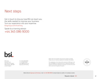57
Next steps
Get in touch to discuss how BSI can teach you
the skills needed to improve your business.
Turn our experience into your expertise.
bsigroup.com/training
Speak to a training advisor
+44 345 086 9000
BSI Group
Kitemark Court
Davy Avenue, Knowlhill
Milton Keynes, MK5 8PP
United Kingdom
T: +44 345 086 9000
F: +44 1908 814920
training@bsigroup.com
bsigroup.com/training
Please note: Course dates and prices are subject to change.
Please call us or check our website for the latest information.
The trademarks in this material (for example the BSI logo or the
word “KITEMARK”) are registered and un-registered trademarks
owned by The British Standards Institution in the UK and certain
other countries throughout the world.
2016
Request a Quote
or call +44 345 086 9000 to enquire about our public or in-company courses.Book online at bsigroup.co.uk/training
ExitMain MenuNext PagePrevious Page
 