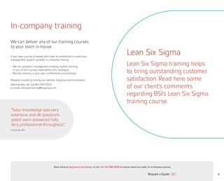 9
In-company training
If you have a group of people who need to understand or audit your
management system, consider in-company training:
•	 We can provide a management briefing, auditor training,
or any of the courses listed within this catalogue
•	Receive training in your own confidential surroundings
Request a quote by visiting our website: bsigroup.com/incompany
Alternatively call +44 845 619 5525
or email: inhouse.training@bsigroup.com
We can deliver any of our training courses
to your team in-house.
“Tutor knowledge was very
extensive and all questions
asked were answered fully.
Very professional throughout.”
Lee Sandy, DHL
Lean Six Sigma
Lean Six Sigma training helps
to bring outstanding customer
satisfaction. Read here some
of our client’s comments
regarding BSI’s Lean Six Sigma
training course.
Request a Quote
or call +44 345 086 9000 to enquire about our public or in-company courses.Book online at bsigroup.co.uk/training
Main MenuNext PagePrevious Page Exit
 