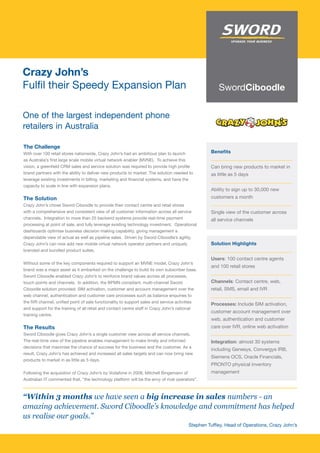 Crazy John’s
Fulfil their Speedy Expansion Plan

One of the largest independent phone
retailers in Australia

The Challenge
With over 100 retail stores nationwide, Crazy John’s had an ambitious plan to launch             Benefits
as Australia’s first large scale mobile virtual network enabler (MVNE). To achieve this
vision, a greenfield CRM sales and service solution was required to provide high profile         Can bring new products to market in
brand partners with the ability to deliver new products to market. The solution needed to        as little as 5 days
leverage existing investments in billing, marketing and financial systems, and have the
capacity to scale in line with expansion plans.
                                                                                                 Ability to sign up to 30,000 new
The Solution                                                                                     customers a month
Crazy John’s chose Sword Ciboodle to provide their contact centre and retail stores
with a comprehensive and consistent view of all customer information across all service          Single view of the customer across
channels. Integration to more than 25 backend systems provide real-time payment                  all service channels
processing at point of sale, and fully leverage existing technology investment. Operational
dashboards optimise business decision making capability, giving management a
dependable view of actual as well as pipeline sales. Driven by Sword Ciboodle’s agility,
Crazy John’s can now add new mobile virtual network operator partners and uniquely               Solution Highlights
branded and bundled product suites.
                                                                                                 Users: 100 contact centre agents
Without some of the key components required to support an MVNE model, Crazy John’s
                                                                                                 and 100 retail stores
brand was a major asset as it embarked on the challenge to build its own subscriber base.
Sword Ciboodle enabled Crazy John’s to reinforce brand values across all processes,
touch points and channels. In addition, the BPMN compliant, multi-channel Sword                  Channels: Contact centre, web,
Ciboodle solution provided: SIM activation, customer and account management over the             retail, SMS, email and IVR
web channel, authentication and customer care processes such as balance enquiries to
the IVR channel, unified point of sale functionality to support sales and service activities
                                                                                                 Processes: Include SIM activation,
and support for the training of all retail and contact centre staff in Crazy John’s national
                                                                                                 customer account management over
training centre.
                                                                                                 web, authentication and customer
The Results                                                                                      care over IVR, online web activation
Sword Ciboodle gives Crazy John’s a single customer view across all service channels.
The real-time view of the pipeline enables management to make timely and informed                Integration: almost 30 systems
decisions that maximise the chance of success for the business and the customer. As a
                                                                                                 including Genesys, Convergys IRB,
result, Crazy John’s has achieved and increased all sales targets and can now bring new
                                                                                                 Siemens OCS, Oracle Financials,
products to market in as little as 5 days.
                                                                                                 PRONTO physical inventory
Following the acquisition of Crazy John’s by Vodafone in 2008, Mitchell Bingemann of             management
Australian IT commented that, “the technology platform will be the envy of rival operators”.



“Within 3 months we have seen a big increase in sales numbers - an
amazing achievement. Sword Ciboodle’s knowledge and commitment has helped
us realise our goals.”
                                                                                       Stephen Tuffley, Head of Operations, Crazy John’s
 