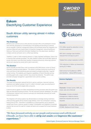 Eskom
Electrifying Customer Experience

South African utility serving almost 4 million
customers

The Challenge
                                                                                                 Benefits
Efficiency and customer service within the front and back office of the distribution division
were seriously hampered by inconsistencies in the handling and recording of customer
service requests. Customer management systems and processes lacked key integration into          £12 million saved by reduction in time
customer billing and were heavily reliant on proactive management, manual tracking and           to serve customers
follow up. There was insufficient information feedback from the value chains, resulting in
multiple customer call backs and no unified case desktop.
                                                                                                 80% fall in average case duration,
                                                                                                 reduced from 30 days to just 6
Therefore, in order to meet increasing demand in a highly regulated marketplace, Eskom had
to examine their business processes. The utility needed a system that would allow agents to
access information more effectively, therefore increasing productivity, enhancing customer       Trebled first contact resolution to 90%
service and reducing the overall cost to serve customers.
                                                                                                 75% reduction in follow up interactions
The Solution
                                                                                                 saving £2.3 million
Sword Ciboodle provided Eskom with an enterprise-wide CRM solution, driven by Sword
Ciboodle’s business process platform. The solution controlled routing and monitoring of
work over Eskom’s vast operational arena and shared workloads across their 7 regional            Gold winner for Excellence in BPM
contact centres. The scalability and integration capabilities of Sword Ciboodle was key,         and Workflow - Global BPM Awards
providing agents with a single customer view across the enterprise. The platform also
provided campaign management, segmentation and customer profiling.
                                                                                                 Solution Highlights
The Results
This award winning project reduced the time to service customers, improved customer
experience and realised savings of over £12 million in the last 5 years; securing Eskom’s
                                                                                                 Users: 900
place as one of the world’s largest utility companies.
                                                                                                 Channels: Contact centre, SMS, fax,
Customer service agents now follow standardised business processes within the system and         email, web and whitemail
tasks are executed according to priority. This has improved customer satisfaction, the quality
of interactions, reduced time to service customers and dramatically enhanced the overall
                                                                                                 Processes: Include complaint
customer experience.
                                                                                                 management, balance enquiry,
The integration of 8 critical systems has allowed Eskom to leverage existing investment,         statement requests and service
whilst providing agents with an intuitive single desktop, which has contributed to reducing      requests
training time by 50%. Information is simplified by a central repository and an electronic
contact trail of every customer request is created. Consolidation and integration of business
                                                                                                 Intergration: core utility billing system
systems has removed the need for multiple call backs and increased first contact resolution
                                                                                                 (CC&B), Seebeyond and Avaya
to 90%.



“We have focussed entirely on our people and processes and with Sword
Ciboodle, we have been able to strip out waste and improve the customer
experience.”
                                                                         Gabriel Kgabo, Divisional Customer Services Manager, Eskom
 