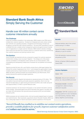 Standard Bank South Africa
Simply Serving the Customer

Handle over 40 million contact centre
customer interactions annually
The Challenge
                                                                                                   Benefits
Faced with increased competition in the market place, SBSA needed a new CRM vision to
revitalise their customer experience. Hindered by 23 disparate and costly contact centres,
each with their own operating processes, management and technology, the bank was                   Reduced attrition rate in the contact
struggling to provide first class customer experience. This was further intensified by a lack of   centre saving £1.3 million
a standard front-end, unstable contact management systems and agents having to traverse
up to 18 applications in a single customer interaction. SBSA looked to develop a strategy
                                                                                                   Saved £16 million in operational
which would move the bank from a product-centric to a customer-centric focus, transforming
                                                                                                   efficiency in just 24 months
their customer experience and reducing customer churn.


The Solution                                                                                       First call resolution improved across
Sword Ciboodle was selected as the key component to support the customer experience                all queries by 30%
transformation strategy, known as project ‘Sapphire’. The strategic aim of this project
was the consolidation of 23 disparate contact centres into one virtual operation, while
                                                                                                   Winner of Gartner CRM Excellence
consolidating and standardising multiple lines of business into one operation and solutions
                                                                                                   Award 2008
platform.


Sapphire provided the bank with a user friendly, process-driven unified agent desktop that
reduced the number of applications from 18 to 1, and increased the agents ability to resolve
multiple queries during a single transaction. By adopting a process-centric CRM system,
                                                                                                   Solution Highlights
SBSA was able to optimise processes and increase efficiency and effectiveness, which
directly improved the customer and agent experience.                                               Users: 1600

The Results                                                                                        Channels: inbound and outbound
Over the first 24 months, Sapphire had delivered an operational saving of £16 million. The
                                                                                                   phone, fax, inbound SMS and email
new platform improved coaching and quality assurance capabilities, which in turn has
reduced the dependency on agent training and lowered the attrition rate of staff, saving the
bank approximately £1.3 million in Human Resource costs.                                           Processes include: complaint
                                                                                                   management, balance enquiry,
Customer experience, the main driver for the project, is now central to the bank’s customer        statement requests
service strategy. Empowered agents have all the information they require in one place, and
as a result, first call resolution has improved across all queries by 30% and call transfers
                                                                                                   Integration: SAP BP, numerous core
reduced by 20%.
                                                                                                   banking systems for card, homeloans
SBSA’s processes are now customer-centric, and can be quickly adapted based on business            and retail banking, Genesys, NICE,
and market demands. Most importantly, supported by Sword Ciboodle’s flexibilty, SBSA now           Gijima, RightFax and Exchange
has a cutting edge weapon to improve and expand customer experience in the long term.



“Sword Ciboodle has enabled us to stabilise our contact centre operations,
provide a scalable platform for growth, improve customer satisfaction scores
and reduce our cost to serve.”
                                                               Marcel Hemmings, Business Sponsor Contact Centre Integration, SBSA
 
