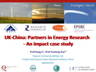 energy,	
  power	
  
&	
  intelligent	
  control1	
  
*Queen‘s	
  University	
  Belfast,	
  UK	
  
**State	
  Grid	
  Electric	
  Power	
  Research	
  Ins@tute,	
  China	
  
06/03/2014	
  
Prof	
  Kang	
  Li*,	
  Prof	
  Yusheng	
  Xue**	
  
UK-­‐China:	
  Partners	
  in	
  Energy	
  Research	
  
-­‐	
  An	
  impact	
  case	
  study	
  
UK-­‐China:	
  Partners	
  in	
  Energy	
  Research	
  
-­‐	
  An	
  impact	
  case	
  study	
  
 