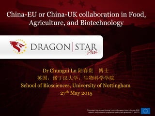 This project has received funding from the European Union’s Horizon 2020
research, and innovation programme under grant agreement n°645775
Dr Chungui Lu 陆春贵 博士
英国，诺丁汉大学，生物科学学院
School of Biosciences, University of Nottingham
27th May 2015
China-EU or China-UK collaboration in Food,
Agriculture, and Biotechnology
 