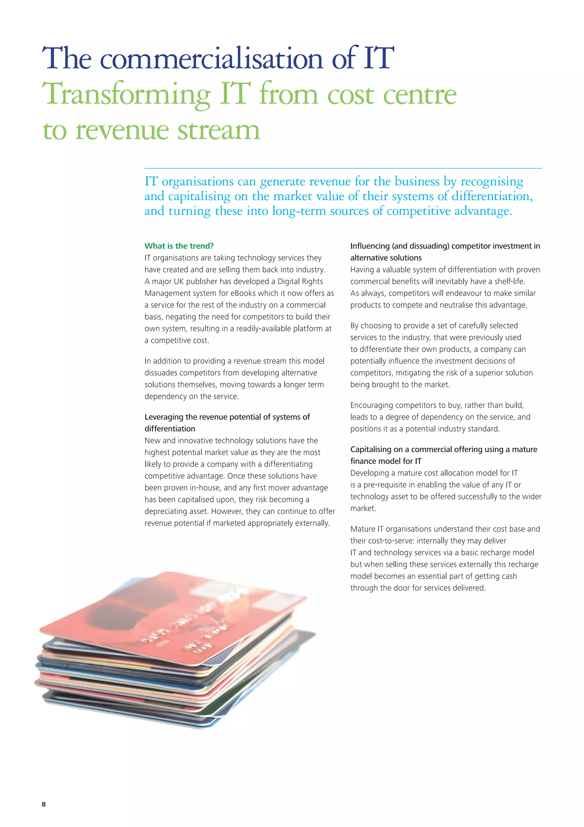 The commercialisation of IT
Transforming IT from cost centre
to revenue stream
IT organisations can generate revenue for the business by recognising
and capitalising on the market value of their systems of differentiation,
and turning these into long-term sources of competitive advantage.
What is the trend?
IT organisations are taking technology services they
have created and are selling them back into industry.
A major UK publisher has developed a Digital Rights
Management system for eBooks which it now offers as
a service for the rest of the industry on a commercial
basis, negating the need for competitors to build their
own system, resulting in a readily-available platform at
a competitive cost.
In addition to providing a revenue stream this model
dissuades competitors from developing alternative
solutions themselves, moving towards a longer term
dependency on the service.
Leveraging the revenue potential of systems of
differentiation
New and innovative technology solutions have the
highest potential market value as they are the most
likely to provide a company with a differentiating
competitive advantage. Once these solutions have
been proven in-house, and any first mover advantage
has been capitalised upon, they risk becoming a
depreciating asset. However, they can continue to offer
revenue potential if marketed appropriately externally.
Influencing (and dissuading) competitor investment in
alternative solutions
Having a valuable system of differentiation with proven
commercial benefits will inevitably have a shelf-life.
As always, competitors will endeavour to make similar
products to compete and neutralise this advantage.
By choosing to provide a set of carefully selected
services to the industry, that were previously used
to differentiate their own products, a company can
potentially influence the investment decisions of
competitors, mitigating the risk of a superior solution
being brought to the market.
Encouraging competitors to buy, rather than build,
leads to a degree of dependency on the service, and
positions it as a potential industry standard.
Capitalising on a commercial offering using a mature
finance model for IT
Developing a mature cost allocation model for IT
is a pre-requisite in enabling the value of any IT or
technology asset to be offered successfully to the wider
market.
Mature IT organisations understand their cost base and
their cost-to-serve: internally they may deliver
IT and technology services via a basic recharge model
but when selling these services externally this recharge
model becomes an essential part of getting cash
through the door for services delivered.
8
 