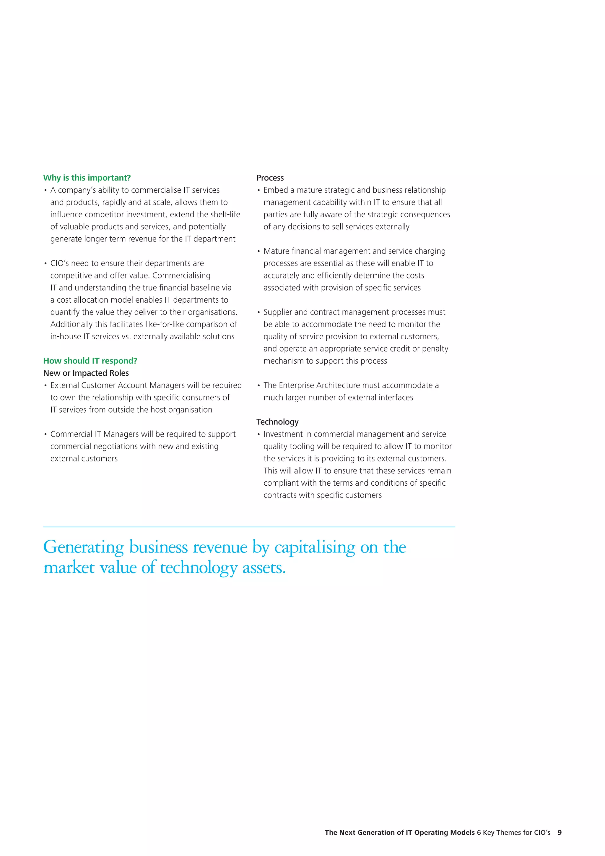 Why is this important?
•	A company’s ability to commercialise IT services
and products, rapidly and at scale, allows them to
influence competitor investment, extend the shelf-life
of valuable products and services, and potentially
generate longer term revenue for the IT department
•	CIO’s need to ensure their departments are
competitive and offer value. Commercialising
IT and understanding the true financial baseline via
a cost allocation model enables IT departments to
quantify the value they deliver to their organisations.
Additionally this facilitates like-for-like comparison of
in-house IT services vs. externally available solutions
How should IT respond?
New or Impacted Roles
•	External Customer Account Managers will be required
to own the relationship with specific consumers of
IT services from outside the host organisation
•	Commercial IT Managers will be required to support
commercial negotiations with new and existing
external customers
Generating business revenue by capitalising on the
market value of technology assets.
Process
•	Embed a mature strategic and business relationship
management capability within IT to ensure that all
parties are fully aware of the strategic consequences
of any decisions to sell services externally
•	Mature financial management and service charging
processes are essential as these will enable IT to
accurately and efficiently determine the costs
associated with provision of specific services
•	Supplier and contract management processes must
be able to accommodate the need to monitor the
quality of service provision to external customers,
and operate an appropriate service credit or penalty
mechanism to support this process
•	The Enterprise Architecture must accommodate a
much larger number of external interfaces
Technology
•	Investment in commercial management and service
quality tooling will be required to allow IT to monitor
the services it is providing to its external customers.
This will allow IT to ensure that these services remain
compliant with the terms and conditions of specific
contracts with specific customers
The Next Generation of IT Operating Models 6 Key Themes for CIO’s  9
 