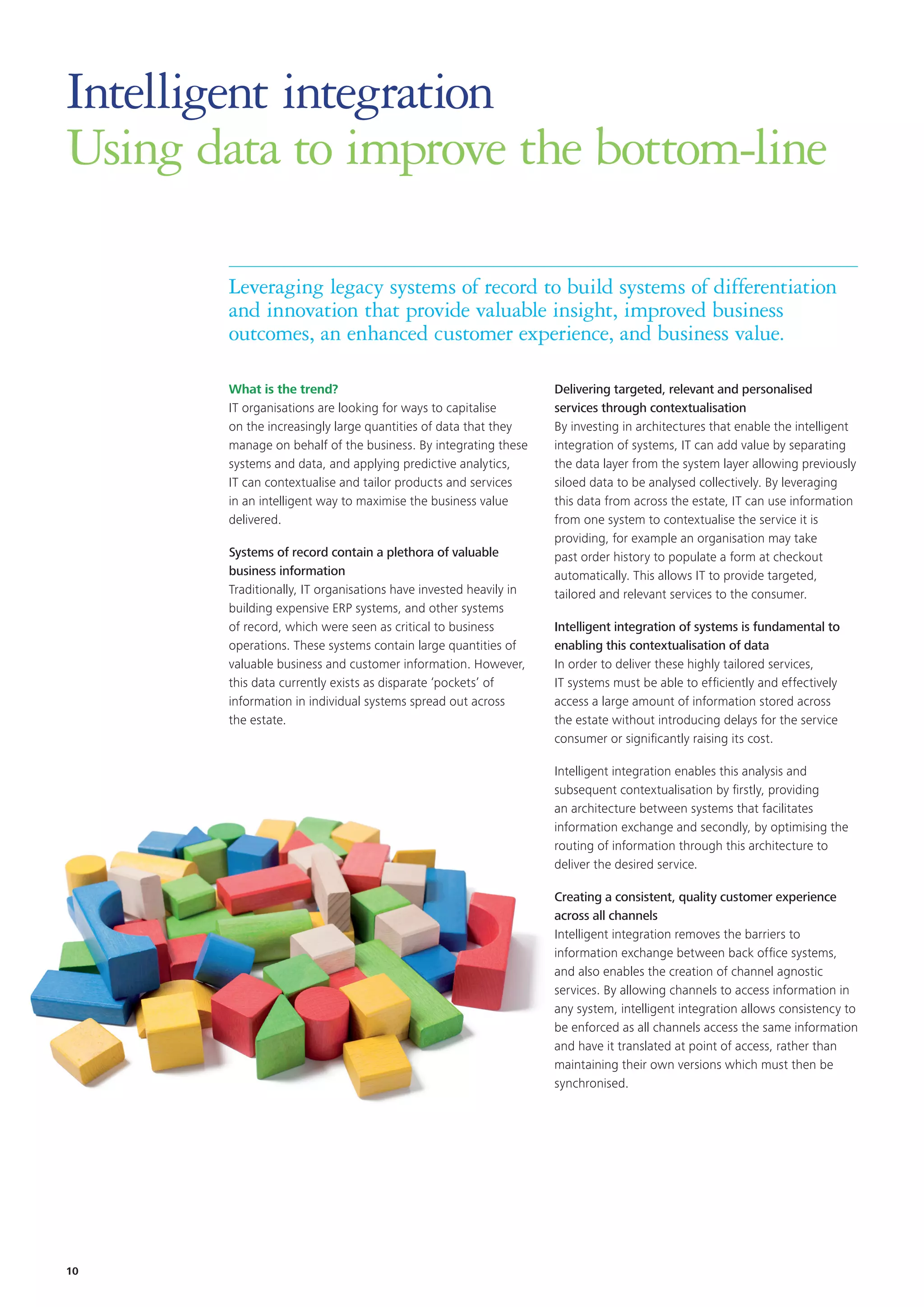 Intelligent integration
Using data to improve the bottom-line
Leveraging legacy systems of record to build systems of differentiation
and innovation that provide valuable insight, improved business
outcomes, an enhanced customer experience, and business value.
What is the trend?
IT organisations are looking for ways to capitalise
on the increasingly large quantities of data that they
manage on behalf of the business. By integrating these
systems and data, and applying predictive analytics,
IT can contextualise and tailor products and services
in an intelligent way to maximise the business value
delivered.
Systems of record contain a plethora of valuable
business information
Traditionally, IT organisations have invested heavily in
building expensive ERP systems, and other systems
of record, which were seen as critical to business
operations. These systems contain large quantities of
valuable business and customer information. However,
this data currently exists as disparate ‘pockets’ of
information in individual systems spread out across
the estate.
Delivering targeted, relevant and personalised
services through contextualisation
By investing in architectures that enable the intelligent
integration of systems, IT can add value by separating
the data layer from the system layer allowing previously
siloed data to be analysed collectively. By leveraging
this data from across the estate, IT can use information
from one system to contextualise the service it is
providing, for example an organisation may take
past order history to populate a form at checkout
automatically. This allows IT to provide targeted,
tailored and relevant services to the consumer.
Intelligent integration of systems is fundamental to
enabling this contextualisation of data
In order to deliver these highly tailored services,
IT systems must be able to efficiently and effectively
access a large amount of information stored across
the estate without introducing delays for the service
consumer or significantly raising its cost.
Intelligent integration enables this analysis and
subsequent contextualisation by firstly, providing
an architecture between systems that facilitates
information exchange and secondly, by optimising the
routing of information through this architecture to
deliver the desired service.
Creating a consistent, quality customer experience
across all channels
Intelligent integration removes the barriers to
information exchange between back office systems,
and also enables the creation of channel agnostic
services. By allowing channels to access information in
any system, intelligent integration allows consistency to
be enforced as all channels access the same information
and have it translated at point of access, rather than
maintaining their own versions which must then be
synchronised.
10
 