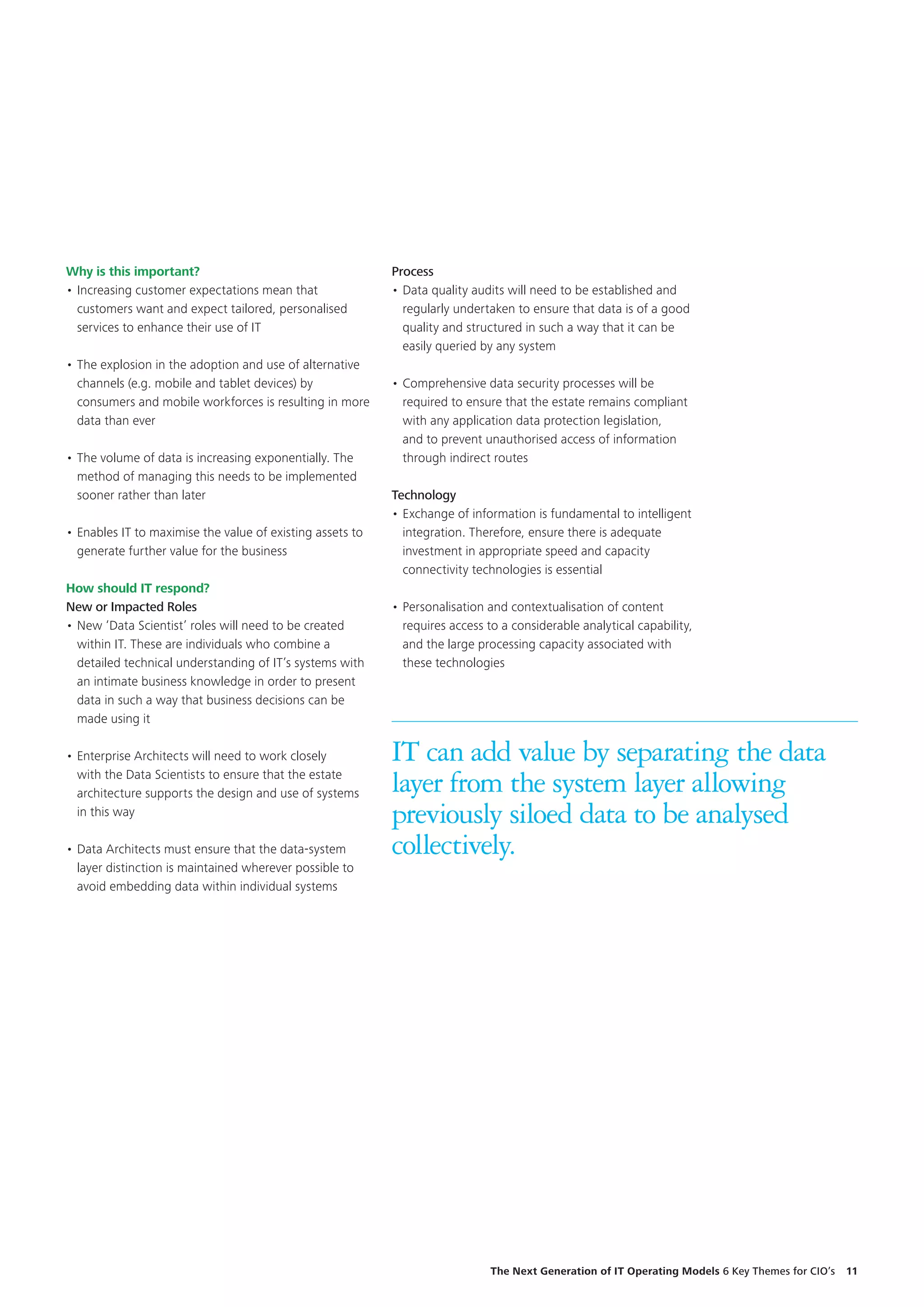 Why is this important?
•	Increasing customer expectations mean that
customers want and expect tailored, personalised
services to enhance their use of IT
•	The explosion in the adoption and use of alternative
channels (e.g. mobile and tablet devices) by
consumers and mobile workforces is resulting in more
data than ever
•	The volume of data is increasing exponentially. The
method of managing this needs to be implemented
sooner rather than later
•	Enables IT to maximise the value of existing assets to
generate further value for the business
How should IT respond?
New or Impacted Roles
•	New ‘Data Scientist’ roles will need to be created
within IT. These are individuals who combine a
detailed technical understanding of IT’s systems with
an intimate business knowledge in order to present
data in such a way that business decisions can be
made using it
•	Enterprise Architects will need to work closely
with the Data Scientists to ensure that the estate
architecture supports the design and use of systems
in this way
•	Data Architects must ensure that the data-system
layer distinction is maintained wherever possible to
avoid embedding data within individual systems
IT can add value by separating the data
layer from the system layer allowing
previously siloed data to be analysed
collectively.
Process
•	Data quality audits will need to be established and
regularly undertaken to ensure that data is of a good
quality and structured in such a way that it can be
easily queried by any system
•	Comprehensive data security processes will be
required to ensure that the estate remains compliant
with any application data protection legislation,
and to prevent unauthorised access of information
through indirect routes
Technology
•	Exchange of information is fundamental to intelligent
integration. Therefore, ensure there is adequate
investment in appropriate speed and capacity
connectivity technologies is essential
•	Personalisation and contextualisation of content
requires access to a considerable analytical capability,
and the large processing capacity associated with
these technologies
The Next Generation of IT Operating Models 6 Key Themes for CIO’s  11
 