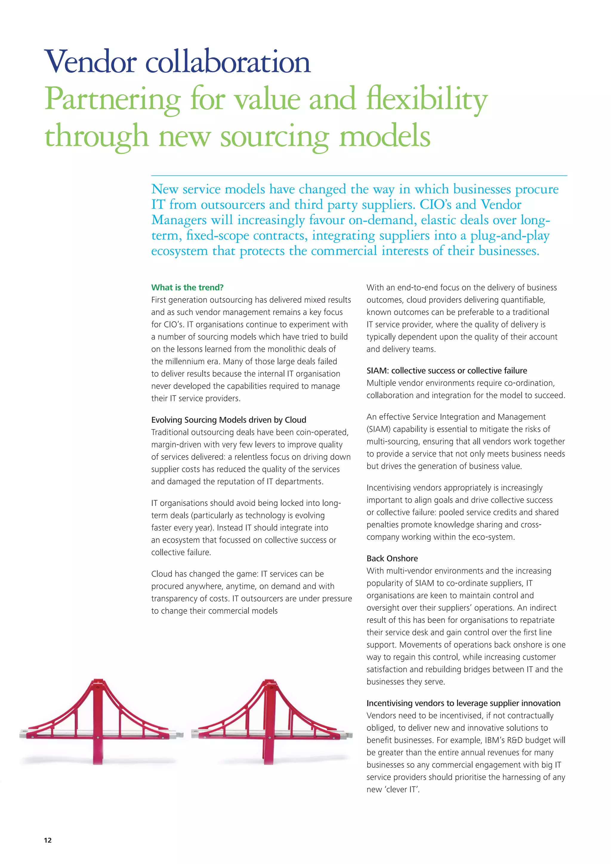 New service models have changed the way in which businesses procure
IT from outsourcers and third party suppliers. CIO’s and Vendor
Managers will increasingly favour on-demand, elastic deals over long-
term, fixed-scope contracts, integrating suppliers into a plug-and-play
ecosystem that protects the commercial interests of their businesses.
Vendor collaboration
Partnering for value and flexibility
through new sourcing models
What is the trend?
First generation outsourcing has delivered mixed results
and as such vendor management remains a key focus
for CIO’s. IT organisations continue to experiment with
a number of sourcing models which have tried to build
on the lessons learned from the monolithic deals of
the millennium era. Many of those large deals failed
to deliver results because the internal IT organisation
never developed the capabilities required to manage
their IT service providers.
Evolving Sourcing Models driven by Cloud
Traditional outsourcing deals have been coin-operated,
margin-driven with very few levers to improve quality
of services delivered: a relentless focus on driving down
supplier costs has reduced the quality of the services
and damaged the reputation of IT departments.
IT organisations should avoid being locked into long-
term deals (particularly as technology is evolving
faster every year). Instead IT should integrate into
an ecosystem that focussed on collective success or
collective failure.
Cloud has changed the game: IT services can be
procured anywhere, anytime, on demand and with
transparency of costs. IT outsourcers are under pressure
to change their commercial models
With an end-to-end focus on the delivery of business
outcomes, cloud providers delivering quantifiable,
known outcomes can be preferable to a traditional
IT service provider, where the quality of delivery is
typically dependent upon the quality of their account
and delivery teams.
SIAM: collective success or collective failure
Multiple vendor environments require co-ordination,
collaboration and integration for the model to succeed.
An effective Service Integration and Management
(SIAM) capability is essential to mitigate the risks of
multi-sourcing, ensuring that all vendors work together
to provide a service that not only meets business needs
but drives the generation of business value.
Incentivising vendors appropriately is increasingly
important to align goals and drive collective success
or collective failure: pooled service credits and shared
penalties promote knowledge sharing and cross-
company working within the eco-system.
Back Onshore
With multi-vendor environments and the increasing
popularity of SIAM to co-ordinate suppliers, IT
organisations are keen to maintain control and
oversight over their suppliers’ operations. An indirect
result of this has been for organisations to repatriate
their service desk and gain control over the first line
support. Movements of operations back onshore is one
way to regain this control, while increasing customer
satisfaction and rebuilding bridges between IT and the
businesses they serve.
Incentivising vendors to leverage supplier innovation
Vendors need to be incentivised, if not contractually
obliged, to deliver new and innovative solutions to
benefit businesses. For example, IBM’s RD budget will
be greater than the entire annual revenues for many
businesses so any commercial engagement with big IT
service providers should prioritise the harnessing of any
new ‘clever IT’.
12
 