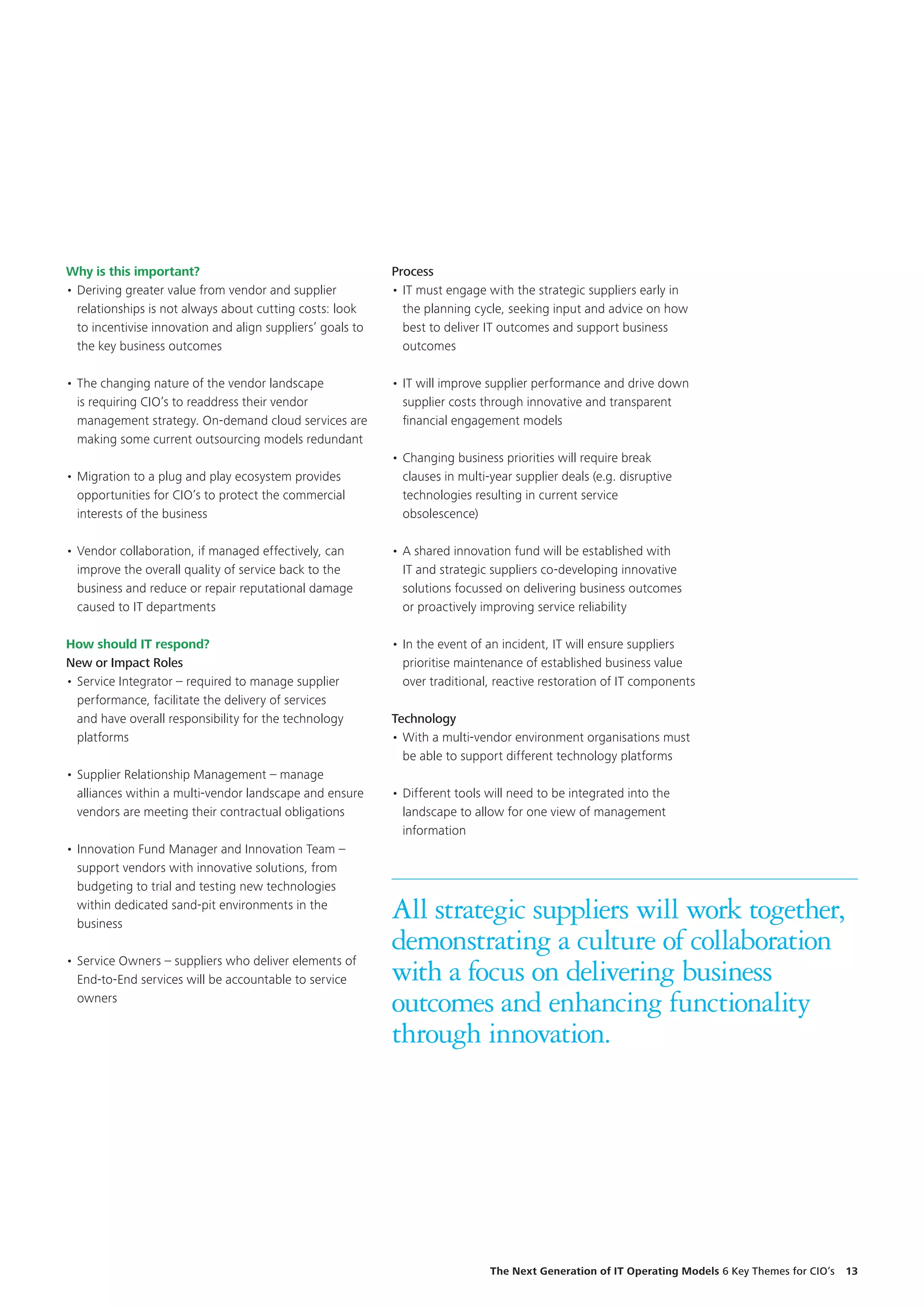 All strategic suppliers will work together,
demonstrating a culture of collaboration
with a focus on delivering business
outcomes and enhancing functionality
through innovation.
Why is this important?
•	Deriving greater value from vendor and supplier
relationships is not always about cutting costs: look
to incentivise innovation and align suppliers’ goals to
the key business outcomes
•	The changing nature of the vendor landscape
is requiring CIO’s to readdress their vendor
management strategy. On-demand cloud services are
making some current outsourcing models redundant
•	Migration to a plug and play ecosystem provides
opportunities for CIO’s to protect the commercial
interests of the business
•	Vendor collaboration, if managed effectively, can
improve the overall quality of service back to the
business and reduce or repair reputational damage
caused to IT departments
How should IT respond?
New or Impact Roles
•	Service Integrator – required to manage supplier
performance, facilitate the delivery of services
and have overall responsibility for the technology
platforms
•	Supplier Relationship Management – manage
alliances within a multi-vendor landscape and ensure
vendors are meeting their contractual obligations
•	Innovation Fund Manager and Innovation Team –
support vendors with innovative solutions, from
budgeting to trial and testing new technologies
within dedicated sand-pit environments in the
business
•	Service Owners – suppliers who deliver elements of
End-to-End services will be accountable to service
owners
Process
•	IT must engage with the strategic suppliers early in
the planning cycle, seeking input and advice on how
best to deliver IT outcomes and support business
outcomes
•	IT will improve supplier performance and drive down
supplier costs through innovative and transparent
financial engagement models
•	Changing business priorities will require break
clauses in multi-year supplier deals (e.g. disruptive
technologies resulting in current service
obsolescence)
•	A shared innovation fund will be established with
IT and strategic suppliers co-developing innovative
solutions focussed on delivering business outcomes
or proactively improving service reliability
•	In the event of an incident, IT will ensure suppliers
prioritise maintenance of established business value
over traditional, reactive restoration of IT components
Technology
•	With a multi-vendor environment organisations must
be able to support different technology platforms
•	Different tools will need to be integrated into the
landscape to allow for one view of management
information
The Next Generation of IT Operating Models 6 Key Themes for CIO’s  13
 