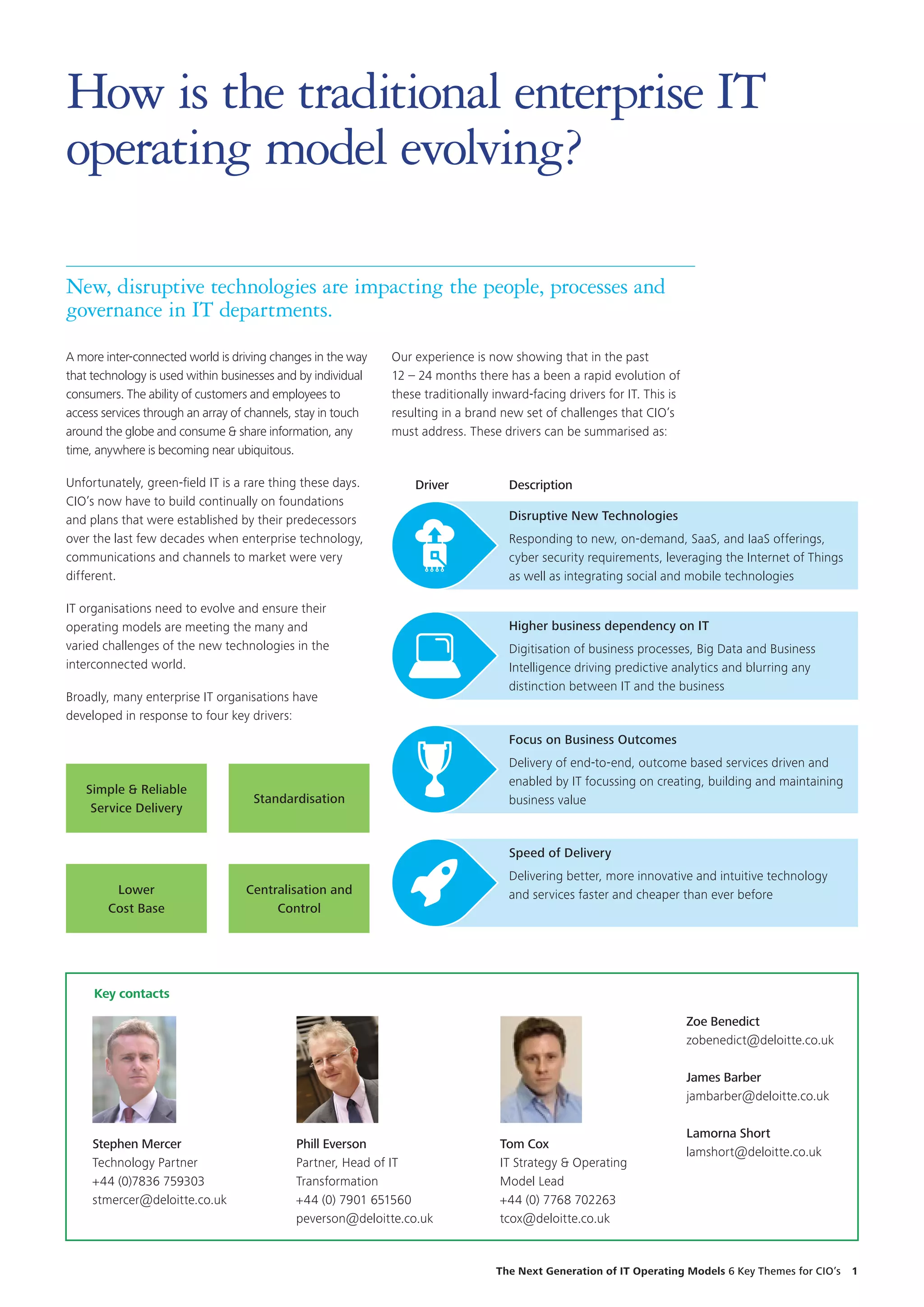 A more inter-connected world is driving changes in the way
that technology is used within businesses and by individual
consumers. The ability of customers and employees to
access services through an array of channels, stay in touch
around the globe and consume  share information, any
time, anywhere is becoming near ubiquitous.
Unfortunately, green-field IT is a rare thing these days.
CIO’s now have to build continually on foundations
and plans that were established by their predecessors
over the last few decades when enterprise technology,
communications and channels to market were very
different.
IT organisations need to evolve and ensure their
operating models are meeting the many and
varied challenges of the new technologies in the
interconnected world.
Broadly, many enterprise IT organisations have
developed in response to four key drivers:
Simple  Reliable
Service Delivery
Standardisation
Lower
Cost Base
Centralisation and
Control
How is the traditional enterprise IT
operating model evolving?
Our experience is now showing that in the past
12 – 24 months there has a been a rapid evolution of
these traditionally inward-facing drivers for IT. This is
resulting in a brand new set of challenges that CIO’s
must address. These drivers can be summarised as:
Driver Description
Speed of Delivery
Delivering better, more innovative and intuitive technology
and services faster and cheaper than ever before
Focus on Business Outcomes
Delivery of end-to-end, outcome based services driven and
enabled by IT focussing on creating, building and maintaining
business value
Higher business dependency on IT
Digitisation of business processes, Big Data and Business
Intelligence driving predictive analytics and blurring any
distinction between IT and the business
Disruptive New Technologies
Responding to new, on-demand, SaaS, and IaaS offerings,
cyber security requirements, leveraging the Internet of Things
as well as integrating social and mobile technologies
New, disruptive technologies are impacting the people, processes and
governance in IT departments.
Zoe Benedict
zobenedict@deloitte.co.uk
James Barber
jambarber@deloitte.co.uk
Lamorna Short
lamshort@deloitte.co.uk
Key contacts
Stephen Mercer
Technology Partner
+44 (0)7836 759303
stmercer@deloitte.co.uk
Phill Everson
Partner, Head of IT
Transformation
+44 (0) 7901 651560
peverson@deloitte.co.uk
Tom Cox
IT Strategy  Operating
Model Lead
+44 (0) 7768 702263
tcox@deloitte.co.uk
The Next Generation of IT Operating Models 6 Key Themes for CIO’s  1
 