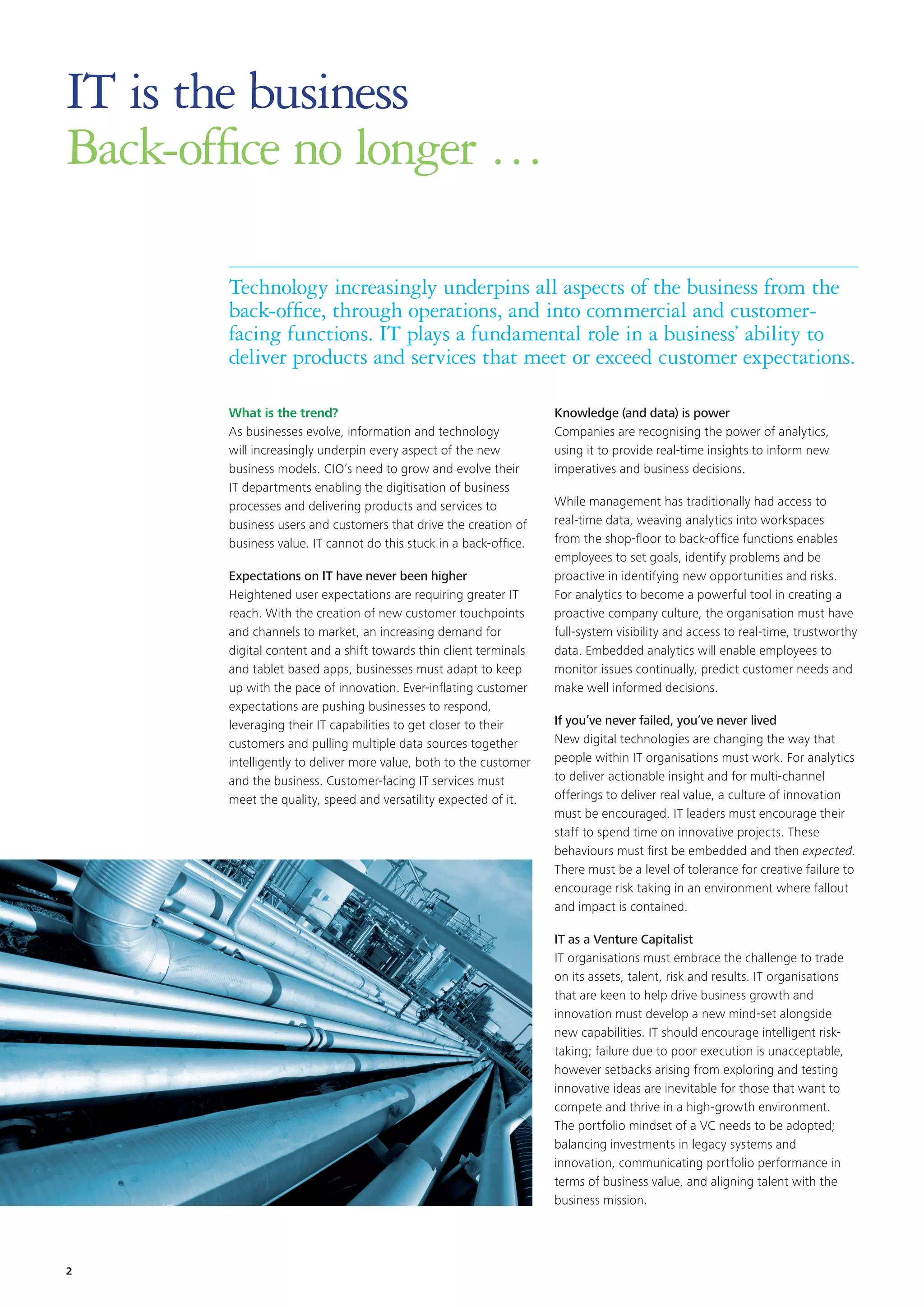 IT is the business
Back-office no longer …
What is the trend?
As businesses evolve, information and technology
will increasingly underpin every aspect of the new
business models. CIO’s need to grow and evolve their
IT departments enabling the digitisation of business
processes and delivering products and services to
business users and customers that drive the creation of
business value. IT cannot do this stuck in a back-office.
Expectations on IT have never been higher
Heightened user expectations are requiring greater IT
reach. With the creation of new customer touchpoints
and channels to market, an increasing demand for
digital content and a shift towards thin client terminals
and tablet based apps, businesses must adapt to keep
up with the pace of innovation. Ever-inflating customer
expectations are pushing businesses to respond,
leveraging their IT capabilities to get closer to their
customers and pulling multiple data sources together
intelligently to deliver more value, both to the customer
and the business. Customer-facing IT services must
meet the quality, speed and versatility expected of it.
Technology increasingly underpins all aspects of the business from the
back-office, through operations, and into commercial and customer-
facing functions. IT plays a fundamental role in a business’ ability to
deliver products and services that meet or exceed customer expectations.
Knowledge (and data) is power
Companies are recognising the power of analytics,
using it to provide real-time insights to inform new
imperatives and business decisions.
While management has traditionally had access to
real-time data, weaving analytics into workspaces
from the shop-floor to back-office functions enables
employees to set goals, identify problems and be
proactive in identifying new opportunities and risks.
For analytics to become a powerful tool in creating a
proactive company culture, the organisation must have
full-system visibility and access to real-time, trustworthy
data. Embedded analytics will enable employees to
monitor issues continually, predict customer needs and
make well informed decisions.
If you’ve never failed, you’ve never lived
New digital technologies are changing the way that
people within IT organisations must work. For analytics
to deliver actionable insight and for multi-channel
offerings to deliver real value, a culture of innovation
must be encouraged. IT leaders must encourage their
staff to spend time on innovative projects. These
behaviours must first be embedded and then expected.
There must be a level of tolerance for creative failure to
encourage risk taking in an environment where fallout
and impact is contained.
IT as a Venture Capitalist
IT organisations must embrace the challenge to trade
on its assets, talent, risk and results. IT organisations
that are keen to help drive business growth and
innovation must develop a new mind-set alongside
new capabilities. IT should encourage intelligent risk-
taking; failure due to poor execution is unacceptable,
however setbacks arising from exploring and testing
innovative ideas are inevitable for those that want to
compete and thrive in a high-growth environment.
The portfolio mindset of a VC needs to be adopted;
balancing investments in legacy systems and
innovation, communicating portfolio performance in
terms of business value, and aligning talent with the
business mission.
2
 