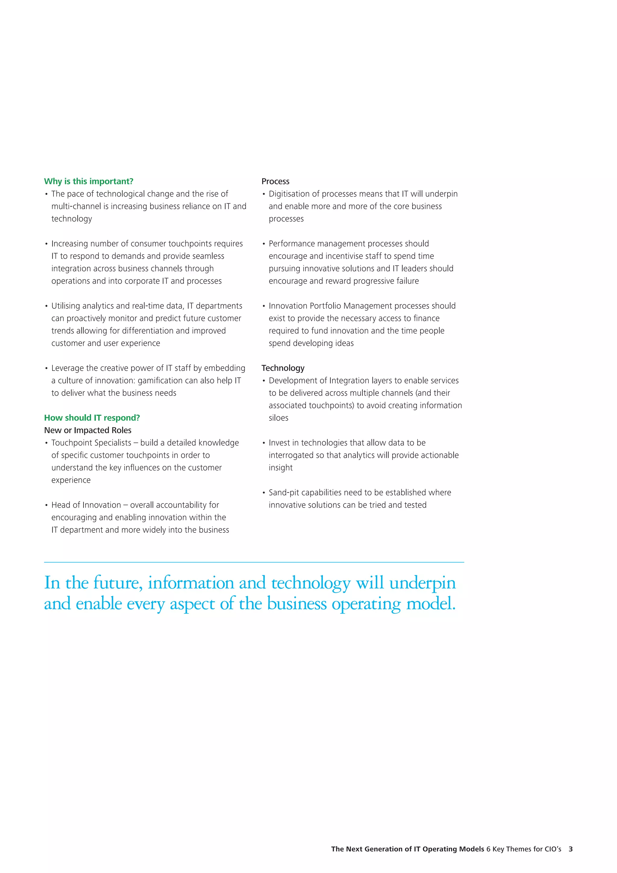 Why is this important?
•	The pace of technological change and the rise of
multi-channel is increasing business reliance on IT and
technology
•	Increasing number of consumer touchpoints requires
IT to respond to demands and provide seamless
integration across business channels through
operations and into corporate IT and processes
•	Utilising analytics and real-time data, IT departments
can proactively monitor and predict future customer
trends allowing for differentiation and improved
customer and user experience
•	Leverage the creative power of IT staff by embedding
a culture of innovation: gamification can also help IT
to deliver what the business needs
How should IT respond?
New or Impacted Roles
•	Touchpoint Specialists – build a detailed knowledge
of specific customer touchpoints in order to
understand the key influences on the customer
experience
•	Head of Innovation – overall accountability for
encouraging and enabling innovation within the
IT department and more widely into the business
Process
•	Digitisation of processes means that IT will underpin
and enable more and more of the core business
processes
•	Performance management processes should
encourage and incentivise staff to spend time
pursuing innovative solutions and IT leaders should
encourage and reward progressive failure
•	Innovation Portfolio Management processes should
exist to provide the necessary access to finance
required to fund innovation and the time people
spend developing ideas
Technology
•	Development of Integration layers to enable services
to be delivered across multiple channels (and their
associated touchpoints) to avoid creating information
siloes
•	Invest in technologies that allow data to be
interrogated so that analytics will provide actionable
insight
•	Sand-pit capabilities need to be established where
innovative solutions can be tried and tested
In the future, information and technology will underpin
and enable every aspect of the business operating model.
The Next Generation of IT Operating Models 6 Key Themes for CIO’s  3
 