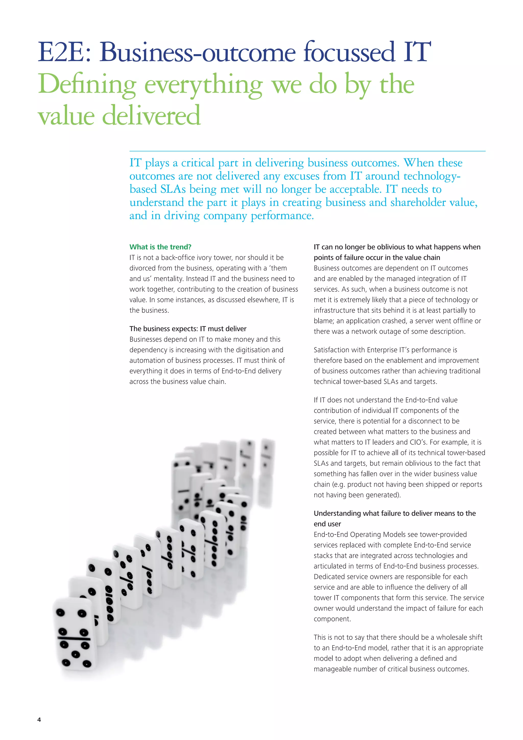 E2E: Business-outcome focussed IT
Defining everything we do by the
value delivered
IT plays a critical part in delivering business outcomes. When these
outcomes are not delivered any excuses from IT around technology-
based SLAs being met will no longer be acceptable. IT needs to
understand the part it plays in creating business and shareholder value,
and in driving company performance.
What is the trend?
IT is not a back-office ivory tower, nor should it be
divorced from the business, operating with a ‘them
and us’ mentality. Instead IT and the business need to
work together, contributing to the creation of business
value. In some instances, as discussed elsewhere, IT is
the business.
The business expects: IT must deliver
Businesses depend on IT to make money and this
dependency is increasing with the digitisation and
automation of business processes. IT must think of
everything it does in terms of End-to-End delivery
across the business value chain.
IT can no longer be oblivious to what happens when
points of failure occur in the value chain
Business outcomes are dependent on IT outcomes
and are enabled by the managed integration of IT
services. As such, when a business outcome is not
met it is extremely likely that a piece of technology or
infrastructure that sits behind it is at least partially to
blame; an application crashed, a server went offline or
there was a network outage of some description.
Satisfaction with Enterprise IT’s performance is
therefore based on the enablement and improvement
of business outcomes rather than achieving traditional
technical tower-based SLAs and targets.
If IT does not understand the End-to-End value
contribution of individual IT components of the
service, there is potential for a disconnect to be
created between what matters to the business and
what matters to IT leaders and CIO’s. For example, it is
possible for IT to achieve all of its technical tower-based
SLAs and targets, but remain oblivious to the fact that
something has fallen over in the wider business value
chain (e.g. product not having been shipped or reports
not having been generated).
Understanding what failure to deliver means to the
end user
End-to-End Operating Models see tower-provided
services replaced with complete End-to-End service
stacks that are integrated across technologies and
articulated in terms of End-to-End business processes.
Dedicated service owners are responsible for each
service and are able to influence the delivery of all
tower IT components that form this service. The service
owner would understand the impact of failure for each
component.
This is not to say that there should be a wholesale shift
to an End-to-End model, rather that it is an appropriate
model to adopt when delivering a defined and
manageable number of critical business outcomes.
4
 