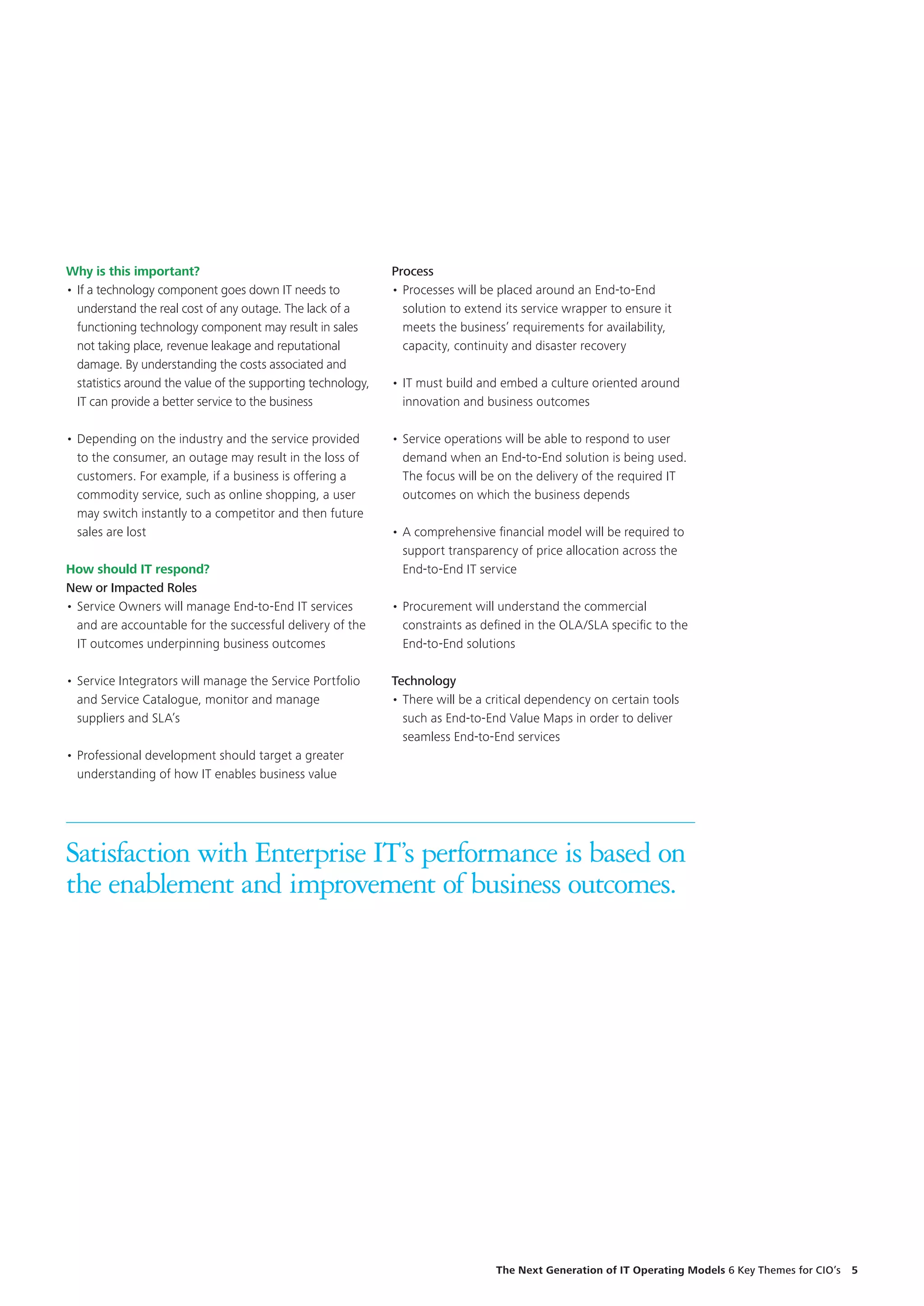 Why is this important?
•	If a technology component goes down IT needs to
understand the real cost of any outage. The lack of a
functioning technology component may result in sales
not taking place, revenue leakage and reputational
damage. By understanding the costs associated and
statistics around the value of the supporting technology,
IT can provide a better service to the business
•	Depending on the industry and the service provided
to the consumer, an outage may result in the loss of
customers. For example, if a business is offering a
commodity service, such as online shopping, a user
may switch instantly to a competitor and then future
sales are lost
How should IT respond?
New or Impacted Roles
•	Service Owners will manage End-to-End IT services
and are accountable for the successful delivery of the
IT outcomes underpinning business outcomes
•	Service Integrators will manage the Service Portfolio
and Service Catalogue, monitor and manage
suppliers and SLA’s
•	Professional development should target a greater
understanding of how IT enables business value
Satisfaction with Enterprise IT’s performance is based on
the enablement and improvement of business outcomes.
Process
•	Processes will be placed around an End-to-End
solution to extend its service wrapper to ensure it
meets the business’ requirements for availability,
capacity, continuity and disaster recovery
•	IT must build and embed a culture oriented around
innovation and business outcomes
•	Service operations will be able to respond to user
demand when an End-to-End solution is being used.
The focus will be on the delivery of the required IT
outcomes on which the business depends
•	A comprehensive financial model will be required to
support transparency of price allocation across the
End-to-End IT service
•	Procurement will understand the commercial
constraints as defined in the OLA/SLA specific to the
End-to-End solutions
Technology
•	There will be a critical dependency on certain tools
such as End-to-End Value Maps in order to deliver
seamless End-to-End services
The Next Generation of IT Operating Models 6 Key Themes for CIO’s  5
 