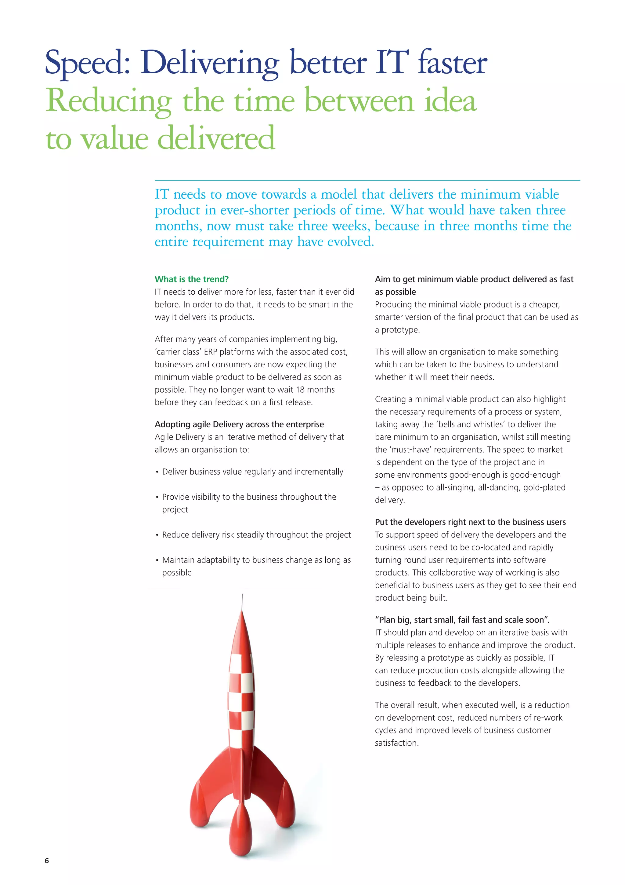 Speed: Delivering better IT faster
Reducing the time between idea
to value delivered
IT needs to move towards a model that delivers the minimum viable
product in ever-shorter periods of time. What would have taken three
months, now must take three weeks, because in three months time the
entire requirement may have evolved.
What is the trend?
IT needs to deliver more for less, faster than it ever did
before. In order to do that, it needs to be smart in the
way it delivers its products.
After many years of companies implementing big,
‘carrier class’ ERP platforms with the associated cost,
businesses and consumers are now expecting the
minimum viable product to be delivered as soon as
possible. They no longer want to wait 18 months
before they can feedback on a first release.
Adopting agile Delivery across the enterprise
Agile Delivery is an iterative method of delivery that
allows an organisation to:
•	Deliver business value regularly and incrementally
•	Provide visibility to the business throughout the
project
•	Reduce delivery risk steadily throughout the project
•	Maintain adaptability to business change as long as
possible
Aim to get minimum viable product delivered as fast
as possible
Producing the minimal viable product is a cheaper,
smarter version of the final product that can be used as
a prototype.
This will allow an organisation to make something
which can be taken to the business to understand
whether it will meet their needs.
Creating a minimal viable product can also highlight
the necessary requirements of a process or system,
taking away the ‘bells and whistles’ to deliver the
bare minimum to an organisation, whilst still meeting
the ‘must-have’ requirements. The speed to market
is dependent on the type of the project and in
some environments good-enough is good-enough
– as opposed to all-singing, all-dancing, gold-plated
delivery.
Put the developers right next to the business users
To support speed of delivery the developers and the
business users need to be co-located and rapidly
turning round user requirements into software
products. This collaborative way of working is also
beneficial to business users as they get to see their end
product being built.
“Plan big, start small, fail fast and scale soon”.
IT should plan and develop on an iterative basis with
multiple releases to enhance and improve the product.
By releasing a prototype as quickly as possible, IT
can reduce production costs alongside allowing the
business to feedback to the developers.
The overall result, when executed well, is a reduction
on development cost, reduced numbers of re-work
cycles and improved levels of business customer
satisfaction.
6
 