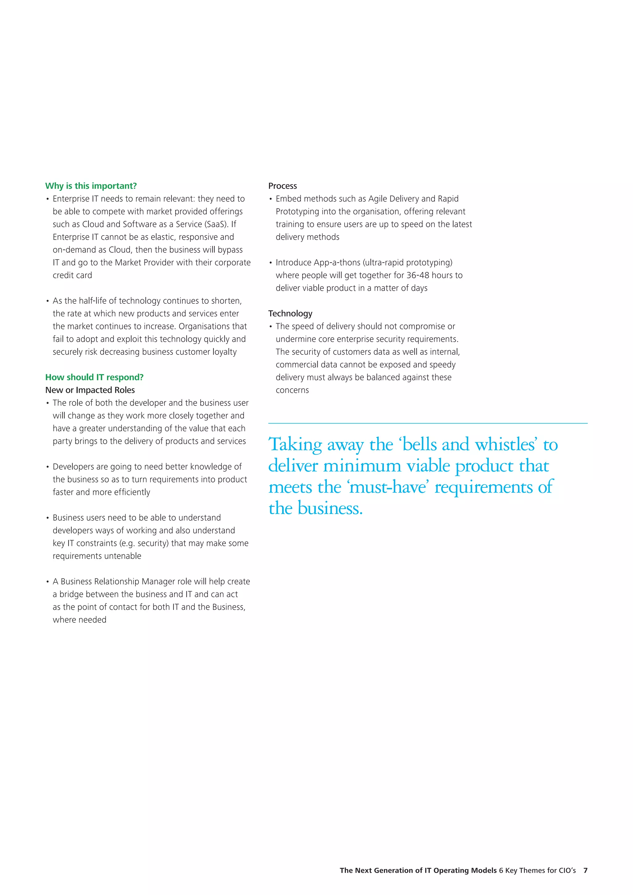 Why is this important?
•	Enterprise IT needs to remain relevant: they need to
be able to compete with market provided offerings
such as Cloud and Software as a Service (SaaS). If
Enterprise IT cannot be as elastic, responsive and
on-demand as Cloud, then the business will bypass
IT and go to the Market Provider with their corporate
credit card
•	As the half-life of technology continues to shorten,
the rate at which new products and services enter
the market continues to increase. Organisations that
fail to adopt and exploit this technology quickly and
securely risk decreasing business customer loyalty
How should IT respond?
New or Impacted Roles
•	The role of both the developer and the business user
will change as they work more closely together and
have a greater understanding of the value that each
party brings to the delivery of products and services
•	Developers are going to need better knowledge of
the business so as to turn requirements into product
faster and more efficiently
•	Business users need to be able to understand
developers ways of working and also understand
key IT constraints (e.g. security) that may make some
requirements untenable
•	A Business Relationship Manager role will help create
a bridge between the business and IT and can act
as the point of contact for both IT and the Business,
where needed
Taking away the ‘bells and whistles’ to
deliver minimum viable product that
meets the ‘must-have’ requirements of
the business.
Process
•	Embed methods such as Agile Delivery and Rapid
Prototyping into the organisation, offering relevant
training to ensure users are up to speed on the latest
delivery methods
•	Introduce App-a-thons (ultra-rapid prototyping)
where people will get together for 36-48 hours to
deliver viable product in a matter of days
Technology
•	The speed of delivery should not compromise or
undermine core enterprise security requirements.
The security of customers data as well as internal,
commercial data cannot be exposed and speedy
delivery must always be balanced against these
concerns
The Next Generation of IT Operating Models 6 Key Themes for CIO’s  7
 