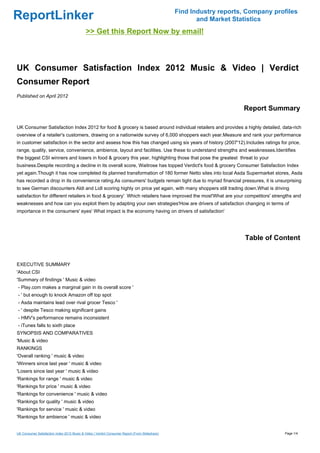 Find Industry reports, Company profiles
ReportLinker                                                                                           and Market Statistics
                                             >> Get this Report Now by email!



UK Consumer Satisfaction Index 2012 Music & Video | Verdict
Consumer Report
Published on April 2012

                                                                                                                     Report Summary

UK Consumer Satisfaction Index 2012 for food & grocery is based around individual retailers and provides a highly detailed, data-rich
overview of a retailer's customers, drawing on a nationwide survey of 6,000 shoppers each year.Measure and rank your performance
in customer satisfaction in the sector and assess how this has changed using six years of history (2007'12).Includes ratings for price,
range, quality, service, convenience, ambience, layout and facilities. Use these to understand strengths and weaknesses.Identifies
the biggest CSI winners and losers in food & grocery this year, highlighting those that pose the greatest threat to your
business.Despite recording a decline in its overall score, Waitrose has topped Verdict's food & grocery Consumer Satisfaction Index
yet again.Though it has now completed its planned transformation of 180 former Netto sites into local Asda Supermarket stores, Asda
has recorded a drop in its convenience rating.As consumers' budgets remain tight due to myriad financial pressures, it is unsurprising
to see German discounters Aldi and Lidl scoring highly on price yet again, with many shoppers still trading down.What is driving
satisfaction for different retailers in food & grocery' Which retailers have improved the most'What are your competitors' strengths and
weaknesses and how can you exploit them by adapting your own strategies'How are drivers of satisfaction changing in terms of
importance in the consumers' eyes' What impact is the economy having on drivers of satisfaction'




                                                                                                                      Table of Content


EXECUTIVE SUMMARY
'About CSI
'Summary of findings ' Music & video
- Play.com makes a marginal gain in its overall score '
- ' but enough to knock Amazon off top spot
- Asda maintains lead over rival grocer Tesco '
- ' despite Tesco making significant gains
- HMV's performance remains inconsistent
- iTunes falls to sixth place
SYNOPSIS AND COMPARATIVES
'Music & video
RANKINGS
'Overall ranking ' music & video
'Winners since last year ' music & video
'Losers since last year ' music & video
'Rankings for range ' music & video
'Rankings for price ' music & video
'Rankings for convenience ' music & video
'Rankings for quality ' music & video
'Rankings for service ' music & video
'Rankings for ambience ' music & video


UK Consumer Satisfaction Index 2012 Music & Video | Verdict Consumer Report (From Slideshare)                                     Page 1/4
 