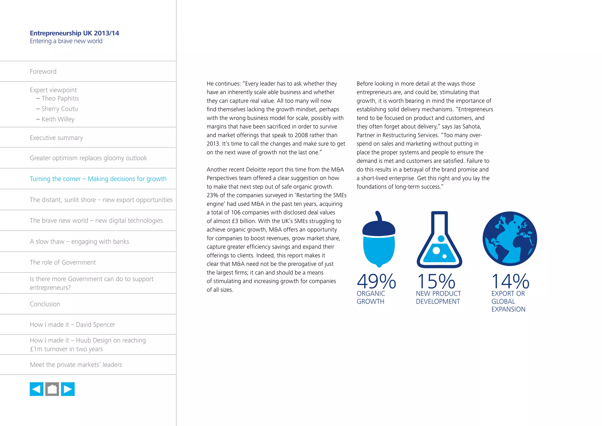 15

Entrepreneurship UK 2013/14
Entering a brave new world

Foreword
Expert viewpoint
	 – Theo Paphitis
	 – Sherry Coutu
	 – Keith Willey
Executive summary
Greater optimism replaces gloomy outlook
Turning the corner – Making decisions for growth
The distant, sunlit shore – new export opportunities
The brave new world – new digital technologies
A slow thaw – engaging with banks
The role of Government
Is there more Government can do to support
entrepreneurs?
Conclusion
How I made it – David Spencer
How I made it – Huub Design on reaching
£1m turnover in two years
Meet the private markets’ leaders

h

He continues: “Every leader has to ask whether they
have an inherently scale able business and whether
they can capture real value. All too many will now
find themselves lacking the growth mindset, perhaps
with the wrong business model for scale, possibly with
margins that have been sacrificed in order to survive
and market offerings that speak to 2008 rather than
2013. It’s time to call the changes and make sure to get
on the next wave of growth not the last one.”
Another recent Deloitte report this time from the M&A
Perspectives team offered a clear suggestion on how
to make that next step out of safe organic growth.
23% of the companies surveyed in ‘Restarting the SMEs
engine’ had used M&A in the past ten years, acquiring
a total of 106 companies with disclosed deal values
of almost £3 billion. With the UK’s SMEs struggling to
achieve organic growth, M&A offers an opportunity
for companies to boost revenues, grow market share,
capture greater efficiency savings and expand their
offerings to clients. Indeed, this report makes it
clear that M&A need not be the prerogative of just
the largest firms; it can and should be a means
of stimulating and increasing growth for companies
of all sizes.

Before looking in more detail at the ways those
entrepreneurs are, and could be, stimulating that
growth, it is worth bearing in mind the importance of
establishing solid delivery mechanisms. “Entrepreneurs
tend to be focused on product and customers, and
they often forget about delivery,” says Jas Sahota,
Partner in Restructuring Services. “Too many overspend on sales and marketing without putting in
place the proper systems and people to ensure the
demand is met and customers are satisfied. Failure to
do this results in a betrayal of the brand promise and
a short-lived enterprise. Get this right and you lay the
foundations of long-term success.”

49% 15%
ORGANIC
GROWTH

NEW PRODUCT
DEVELOPMENT

14%
EXPORT OR
GLOBAL
EXPANSION

 