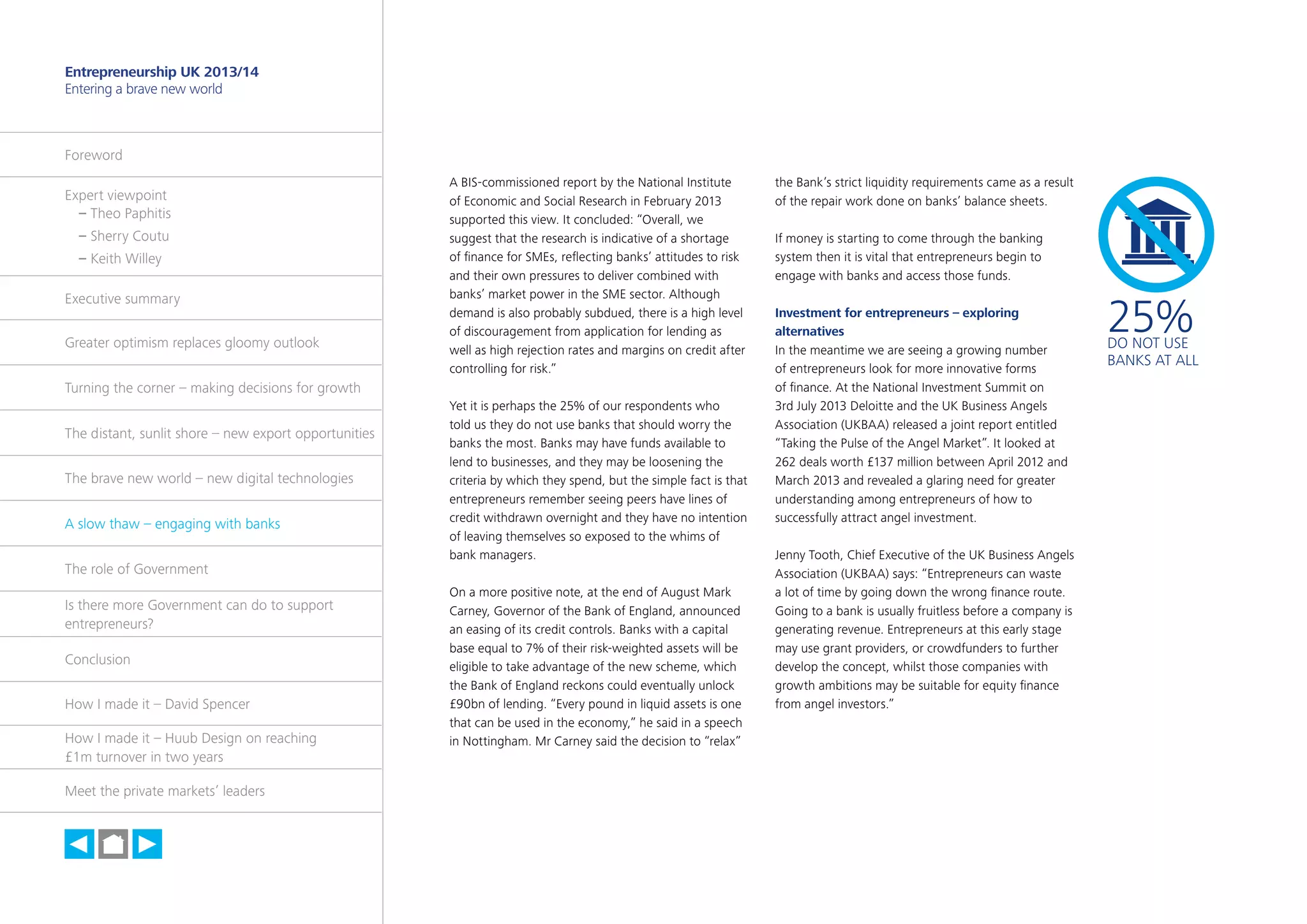 26

Entrepreneurship UK 2013/14
Entering a brave new world

Foreword
Expert viewpoint
	 – Theo Paphitis
	 – Sherry Coutu
	 – Keith Willey
Executive summary
Greater optimism replaces gloomy outlook

A BIS-commissioned report by the National Institute
of Economic and Social Research in February 2013
supported this view. It concluded: “Overall, we
suggest that the research is indicative of a shortage
of finance for SMEs, reflecting banks’ attitudes to risk
and their own pressures to deliver combined with
banks’ market power in the SME sector. Although
demand is also probably subdued, there is a high level
of discouragement from application for lending as
well as high rejection rates and margins on credit after
controlling for risk.”

Turning the corner – making decisions for growth
The distant, sunlit shore – new export opportunities
The brave new world – new digital technologies
A slow thaw – engaging with banks
The role of Government
Is there more Government can do to support
entrepreneurs?
Conclusion
How I made it – David Spencer
How I made it – Huub Design on reaching
£1m turnover in two years
Meet the private markets’ leaders

h

Yet it is perhaps the 25% of our respondents who
told us they do not use banks that should worry the
banks the most. Banks may have funds available to
lend to businesses, and they may be loosening the
criteria by which they spend, but the simple fact is that
entrepreneurs remember seeing peers have lines of
credit withdrawn overnight and they have no intention
of leaving themselves so exposed to the whims of
bank managers.
On a more positive note, at the end of August Mark
Carney, Governor of the Bank of England, announced
an easing of its credit controls. Banks with a capital
base equal to 7% of their risk-weighted assets will be
eligible to take advantage of the new scheme, which
the Bank of England reckons could eventually unlock
£90bn of lending. “Every pound in liquid assets is one
that can be used in the economy,” he said in a speech
in Nottingham. Mr Carney said the decision to “relax”

the Bank’s strict liquidity requirements came as a result
of the repair work done on banks’ balance sheets.
If money is starting to come through the banking
system then it is vital that entrepreneurs begin to
engage with banks and access those funds.
Investment for entrepreneurs – exploring
alternatives
In the meantime we are seeing a growing number
of entrepreneurs look for more innovative forms
of finance. At the National Investment Summit on
3rd July 2013 Deloitte and the UK Business Angels
Association (UKBAA) released a joint report entitled
“Taking the Pulse of the Angel Market”. It looked at
262 deals worth £137 million between April 2012 and
March 2013 and revealed a glaring need for greater
understanding among entrepreneurs of how to
successfully attract angel investment.
Jenny Tooth, Chief Executive of the UK Business Angels
Association (UKBAA) says: “Entrepreneurs can waste
a lot of time by going down the wrong finance route.
Going to a bank is usually fruitless before a company is
generating revenue. Entrepreneurs at this early stage
may use grant providers, or crowdfunders to further
develop the concept, whilst those companies with
growth ambitions may be suitable for equity finance
from angel investors.”

25%

DO NOT USE
BANKS AT ALL

 