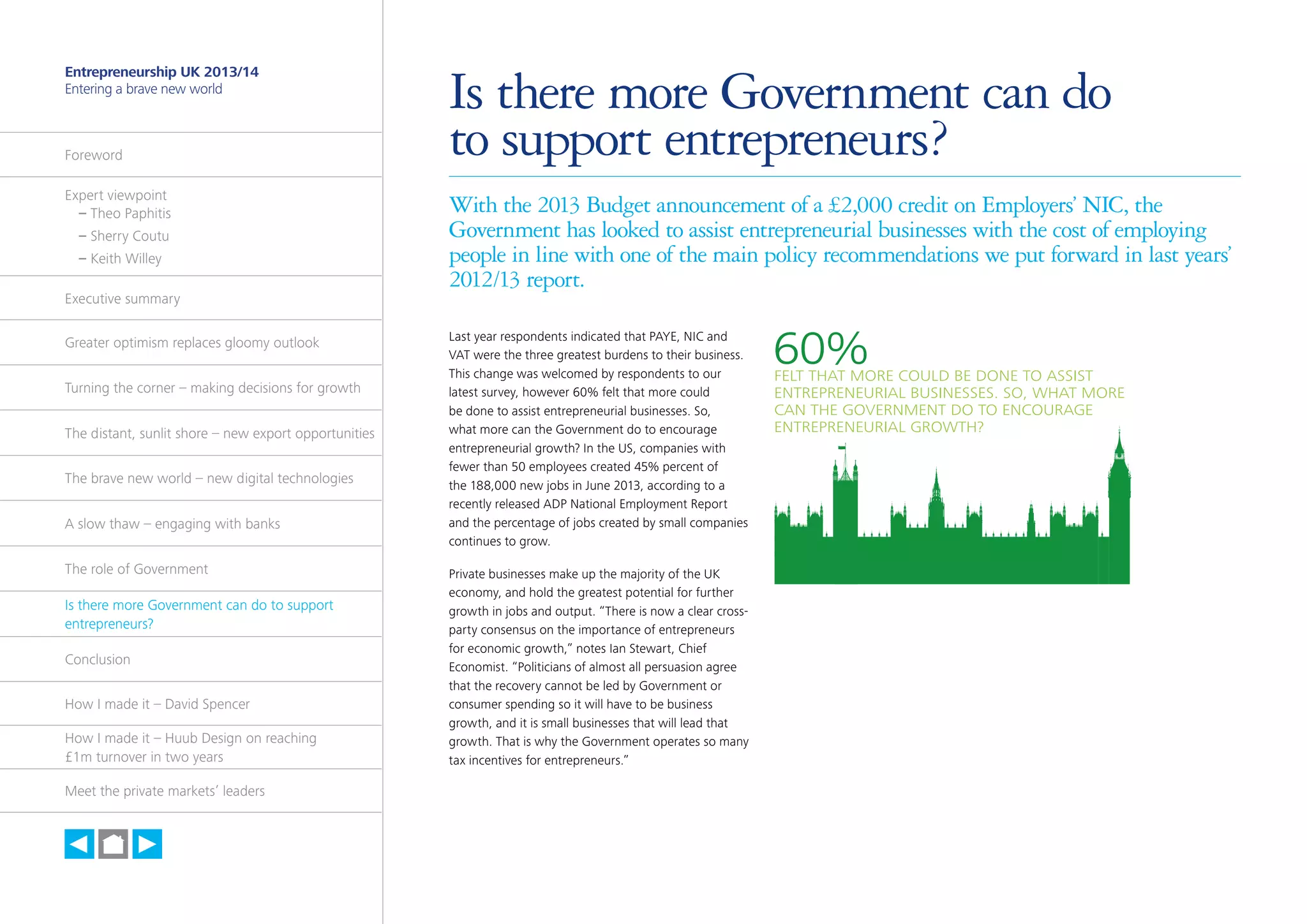 30

Entrepreneurship UK 2013/14
Entering a brave new world

Foreword
Expert viewpoint
	 – Theo Paphitis
	 – Sherry Coutu
	 – Keith Willey
Executive summary
Greater optimism replaces gloomy outlook
Turning the corner – making decisions for growth
The distant, sunlit shore – new export opportunities
The brave new world – new digital technologies
A slow thaw – engaging with banks
The role of Government
Is there more Government can do to support
entrepreneurs?
Conclusion
How I made it – David Spencer
How I made it – Huub Design on reaching
£1m turnover in two years
Meet the private markets’ leaders

h

Is there more Government can do
to support entrepreneurs?
With the 2013 Budget announcement of a £2,000 credit on Employers’ NIC, the
Government has looked to assist entrepreneurial businesses with the cost of employing
people in line with one of the main policy recommendations we put forward in last years’
2012/13 report.
Last year respondents indicated that PAYE, NIC and
VAT were the three greatest burdens to their business.
This change was welcomed by respondents to our
latest survey, however 60% felt that more could
be done to assist entrepreneurial businesses. So,
what more can the Government do to encourage
entrepreneurial growth? In the US, companies with
fewer than 50 employees created 45% percent of
the 188,000 new jobs in June 2013, according to a
recently released ADP National Employment Report
and the percentage of jobs created by small companies
continues to grow.
Private businesses make up the majority of the UK
economy, and hold the greatest potential for further
growth in jobs and output. “There is now a clear crossparty consensus on the importance of entrepreneurs
for economic growth,” notes Ian Stewart, Chief
Economist. “Politicians of almost all persuasion agree
that the recovery cannot be led by Government or
consumer spending so it will have to be business
growth, and it is small businesses that will lead that
growth. That is why the Government operates so many
tax incentives for entrepreneurs.”

60%

FELT THAT MORE COULD BE DONE TO ASSIST
ENTREPRENEURIAL BUSINESSES. SO, WHAT MORE
CAN THE GOVERNMENT DO TO ENCOURAGE
ENTREPRENEURIAL GROWTH?

 