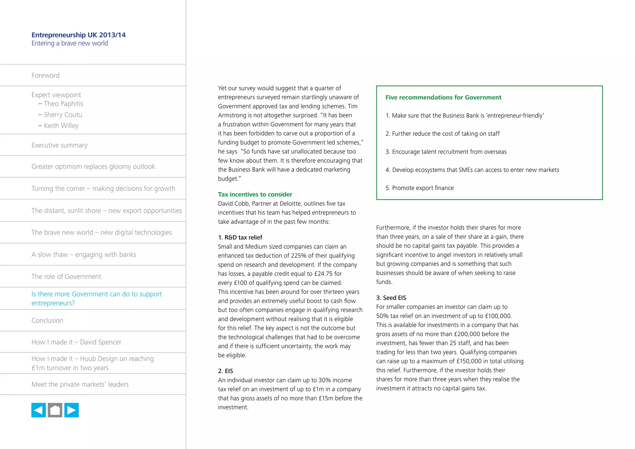 31

Entrepreneurship UK 2013/14
Entering a brave new world

Foreword
Expert viewpoint
	 – Theo Paphitis
	 – Sherry Coutu
	 – Keith Willey
Executive summary
Greater optimism replaces gloomy outlook
Turning the corner – making decisions for growth
The distant, sunlit shore – new export opportunities
The brave new world – new digital technologies
A slow thaw – engaging with banks
The role of Government
Is there more Government can do to support
entrepreneurs?
Conclusion
How I made it – David Spencer
How I made it – Huub Design on reaching
£1m turnover in two years
Meet the private markets’ leaders

h

Yet our survey would suggest that a quarter of
entrepreneurs surveyed remain startlingly unaware of
Government approved tax and lending schemes. Tim
Armstrong is not altogether surprised. “It has been
a frustration within Government for many years that
it has been forbidden to carve out a proportion of a
funding budget to promote Government led schemes,”
he says. “So funds have sat unallocated because too
few know about them. It is therefore encouraging that
the Business Bank will have a dedicated marketing
budget.”
Tax incentives to consider
David Cobb, Partner at Deloitte, outlines five tax
incentives that his team has helped entrepreneurs to
take advantage of in the past few months:
1. RD tax relief
Small and Medium sized companies can claim an
enhanced tax deduction of 225% of their qualifying
spend on research and development. If the company
has losses, a payable credit equal to £24.75 for
every £100 of qualifying spend can be claimed.
This incentive has been around for over thirteen years
and provides an extremely useful boost to cash flow
but too often companies engage in qualifying research
and development without realising that it is eligible
for this relief. The key aspect is not the outcome but
the technological challenges that had to be overcome
and if there is sufficient uncertainty, the work may
be eligible.
2. EIS
An individual investor can claim up to 30% income
tax relief on an investment of up to £1m in a company
that has gross assets of no more than £15m before the
investment.

Five recommendations for Government
1. Make sure that the Business Bank is ‘entrepreneur-friendly’
2. Further reduce the cost of taking on staff
3. Encourage talent recruitment from overseas
4. Develop ecosystems that SMEs can access to enter new markets
5. Promote export finance

Furthermore, if the investor holds their shares for more
than three years, on a sale of their share at a gain, there
should be no capital gains tax payable. This provides a
significant incentive to angel investors in relatively small
but growing companies and is something that such
businesses should be aware of when seeking to raise
funds.
3. Seed EIS
For smaller companies an investor can claim up to
50% tax relief on an investment of up to £100,000.
This is available for investments in a company that has
gross assets of no more than £200,000 before the
investment, has fewer than 25 staff, and has been
trading for less than two years. Qualifying companies
can raise up to a maximum of £150,000 in total utilising
this relief. Furthermore, if the investor holds their
shares for more than three years when they realise the
investment it attracts no capital gains tax.

 