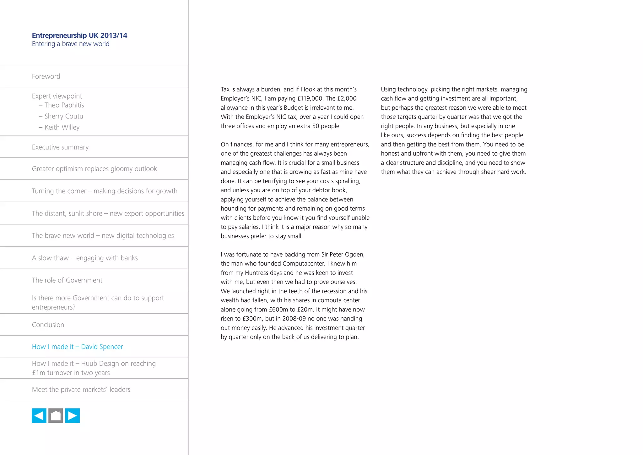 36

Entrepreneurship UK 2013/14
Entering a brave new world

Foreword
Expert viewpoint
	 – Theo Paphitis
	 – Sherry Coutu
	 – Keith Willey
Executive summary
Greater optimism replaces gloomy outlook
Turning the corner – making decisions for growth
The distant, sunlit shore – new export opportunities
The brave new world – new digital technologies
A slow thaw – engaging with banks
The role of Government
Is there more Government can do to support
entrepreneurs?
Conclusion
How I made it – David Spencer
How I made it – Huub Design on reaching
£1m turnover in two years
Meet the private markets’ leaders

h

Tax is always a burden, and if I look at this month’s
Employer’s NIC, I am paying £119,000. The £2,000
allowance in this year’s Budget is irrelevant to me.
With the Employer’s NIC tax, over a year I could open
three offices and employ an extra 50 people.
On finances, for me and I think for many entrepreneurs,
one of the greatest challenges has always been
managing cash flow. It is crucial for a small business
and especially one that is growing as fast as mine have
done. It can be terrifying to see your costs spiralling,
and unless you are on top of your debtor book,
applying yourself to achieve the balance between
hounding for payments and remaining on good terms
with clients before you know it you find yourself unable
to pay salaries. I think it is a major reason why so many
businesses prefer to stay small.
I was fortunate to have backing from Sir Peter Ogden,
the man who founded Computacenter. I knew him
from my Huntress days and he was keen to invest
with me, but even then we had to prove ourselves.
We launched right in the teeth of the recession and his
wealth had fallen, with his shares in computa center
alone going from £600m to £20m. It might have now
risen to £300m, but in 2008-09 no one was handing
out money easily. He advanced his investment quarter
by quarter only on the back of us delivering to plan.

Using technology, picking the right markets, managing
cash flow and getting investment are all important,
but perhaps the greatest reason we were able to meet
those targets quarter by quarter was that we got the
right people. In any business, but especially in one
like ours, success depends on finding the best people
and then getting the best from them. You need to be
honest and upfront with them, you need to give them
a clear structure and discipline, and you need to show
them what they can achieve through sheer hard work.

 