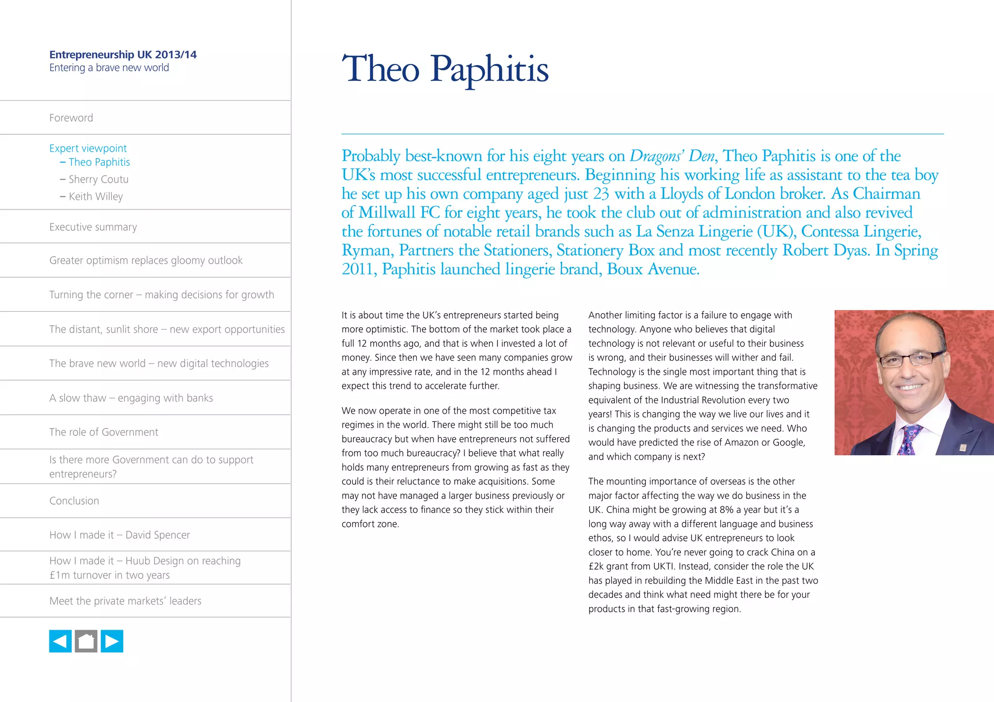 3

Entrepreneurship UK 2013/14
Entering a brave new world

Theo Paphitis

Foreword
Expert viewpoint
	 – Theo Paphitis
	 – Sherry Coutu
	 – Keith Willey
Executive summary
Greater optimism replaces gloomy outlook

Probably best-known for his eight years on Dragons’ Den, Theo Paphitis is one of the
UK’s most successful entrepreneurs. Beginning his working life as assistant to the tea boy
he set up his own company aged just 23 with a Lloyds of London broker. As Chairman
of Millwall FC for eight years, he took the club out of administration and also revived
the fortunes of notable retail brands such as La Senza Lingerie (UK), Contessa Lingerie,
Ryman, Partners the Stationers, Stationery Box and most recently Robert Dyas. In Spring
2011, Paphitis launched lingerie brand, Boux Avenue.

Turning the corner – making decisions for growth
The distant, sunlit shore – new export opportunities
The brave new world – new digital technologies
A slow thaw – engaging with banks
The role of Government
Is there more Government can do to support
entrepreneurs?
Conclusion
How I made it – David Spencer
How I made it – Huub Design on reaching
£1m turnover in two years
Meet the private markets’ leaders

h

It is about time the UK’s entrepreneurs started being
more optimistic. The bottom of the market took place a
full 12 months ago, and that is when I invested a lot of
money. Since then we have seen many companies grow
at any impressive rate, and in the 12 months ahead I
expect this trend to accelerate further.
We now operate in one of the most competitive tax
regimes in the world. There might still be too much
bureaucracy but when have entrepreneurs not suffered
from too much bureaucracy? I believe that what really
holds many entrepreneurs from growing as fast as they
could is their reluctance to make acquisitions. Some
may not have managed a larger business previously or
they lack access to finance so they stick within their
comfort zone.

Another limiting factor is a failure to engage with
technology. Anyone who believes that digital
technology is not relevant or useful to their business
is wrong, and their businesses will wither and fail.
Technology is the single most important thing that is
shaping business. We are witnessing the transformative
equivalent of the Industrial Revolution every two
years! This is changing the way we live our lives and it
is changing the products and services we need. Who
would have predicted the rise of Amazon or Google,
and which company is next?
The mounting importance of overseas is the other
major factor affecting the way we do business in the
UK. China might be growing at 8% a year but it’s a
long way away with a different language and business
ethos, so I would advise UK entrepreneurs to look
closer to home. You’re never going to crack China on a
£2k grant from UKTI. Instead, consider the role the UK
has played in rebuilding the Middle East in the past two
decades and think what need might there be for your
products in that fast-growing region.

 