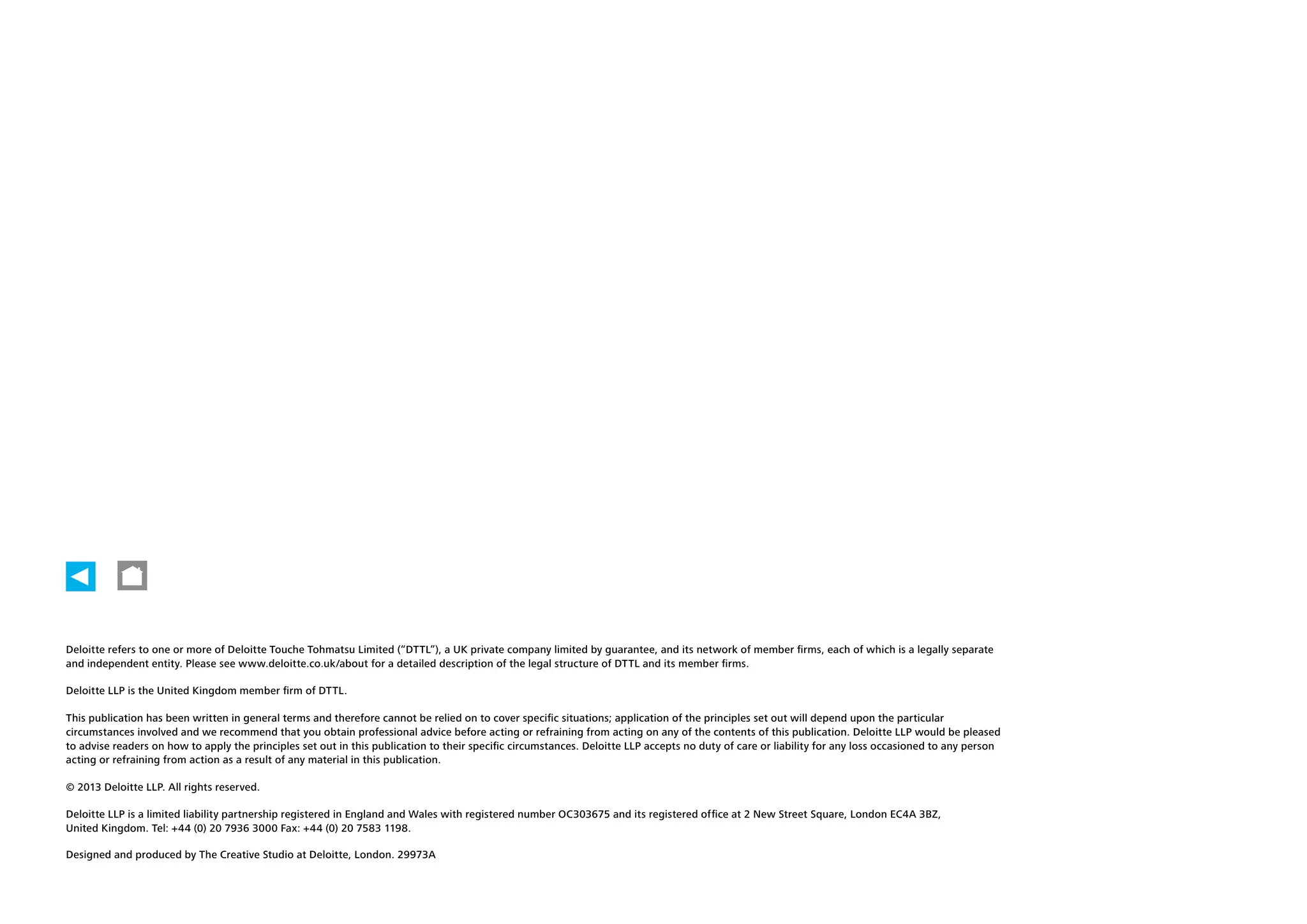 Back cover

19

14

Deloitte refers to one or more of Deloitte Touche Tohmatsu Limited (“DTTL”), a UK private company limited by guarantee, and its network of member firms, each of which is a legally separate
and independent entity. Please see www.deloitte.co.uk/about for a detailed description of the legal structure of DTTL and its member firms.
Deloitte LLP is the United Kingdom member firm of DTTL.
This publication has been written in general terms and therefore cannot be relied on to cover specific situations; application of the principles set out will depend upon the particular
circumstances involved and we recommend that you obtain professional advice before acting or refraining from acting on any of the contents of this publication. Deloitte LLP would be pleased
to advise readers on how to apply the principles set out in this publication to their specific circumstances. Deloitte LLP accepts no duty of care or liability for any loss occasioned to any person
acting or refraining from action as a result of any material in this publication.
© 2013 Deloitte LLP. All rights reserved.
Deloitte LLP is a limited liability partnership registered in England and Wales with registered number OC303675 and its registered office at 2 New Street Square, London EC4A 3BZ,
United Kingdom. Tel: +44 (0) 20 7936 3000 Fax: +44 (0) 20 7583 1198.
Designed and produced by The Creative Studio at Deloitte, London. 29973A

 