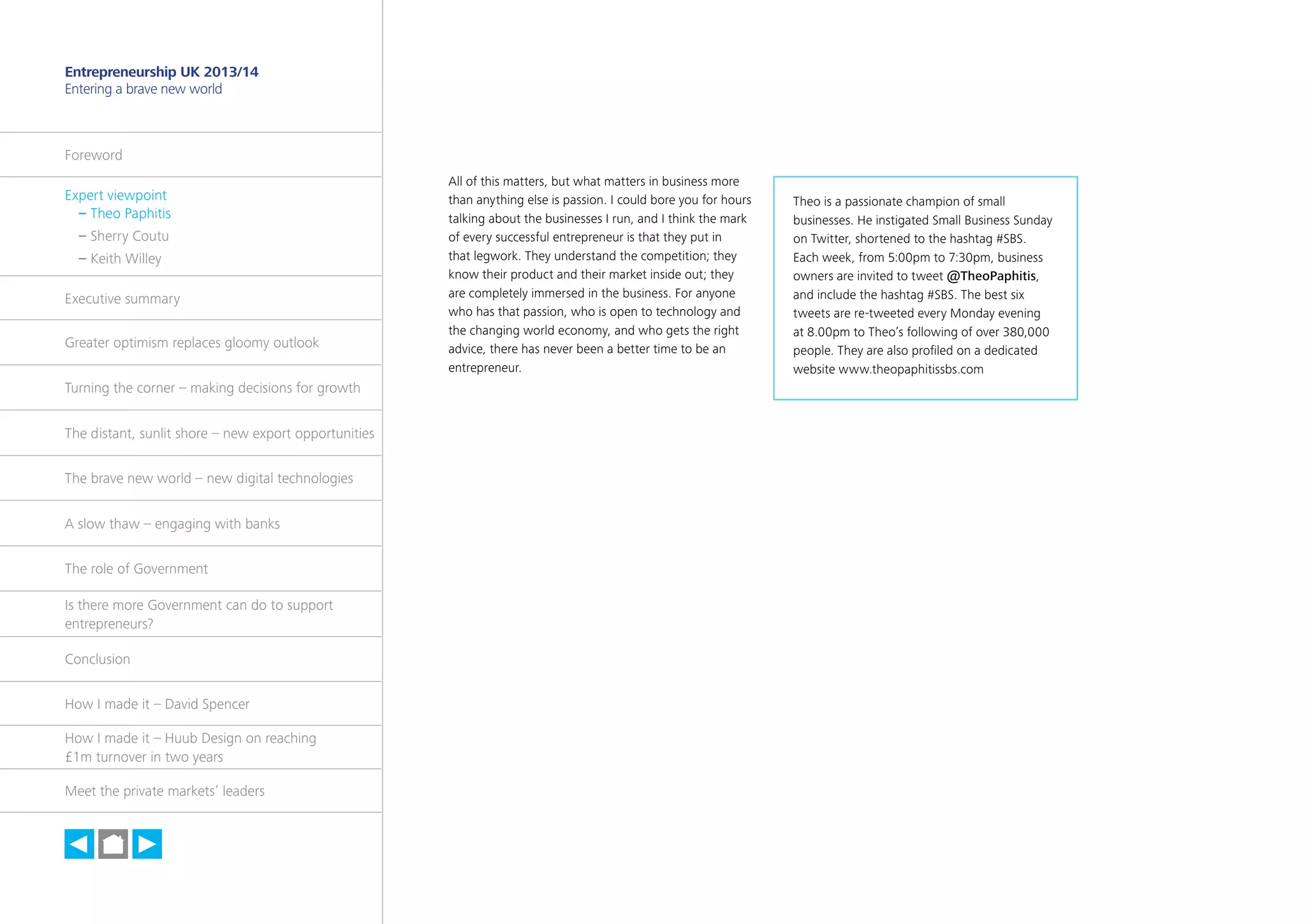 4

Entrepreneurship UK 2013/14
Entering a brave new world

Foreword
Expert viewpoint
	 – Theo Paphitis
	 – Sherry Coutu
	 – Keith Willey
Executive summary
Greater optimism replaces gloomy outlook
Turning the corner – making decisions for growth
The distant, sunlit shore – new export opportunities
The brave new world – new digital technologies
A slow thaw – engaging with banks
The role of Government
Is there more Government can do to support
entrepreneurs?
Conclusion
How I made it – David Spencer
How I made it – Huub Design on reaching
£1m turnover in two years
Meet the private markets’ leaders

h

All of this matters, but what matters in business more
than anything else is passion. I could bore you for hours
talking about the businesses I run, and I think the mark
of every successful entrepreneur is that they put in
that legwork. They understand the competition; they
know their product and their market inside out; they
are completely immersed in the business. For anyone
who has that passion, who is open to technology and
the changing world economy, and who gets the right
advice, there has never been a better time to be an
entrepreneur.

Theo is a passionate champion of small
businesses. He instigated Small Business Sunday
on Twitter, shortened to the hashtag #SBS.
Each week, from 5:00pm to 7:30pm, business
owners are invited to tweet @TheoPaphitis,
and include the hashtag #SBS. The best six
tweets are re-tweeted every Monday evening
at 8.00pm to Theo’s following of over 380,000
people. They are also profiled on a dedicated
website www.theopaphitissbs.com

 