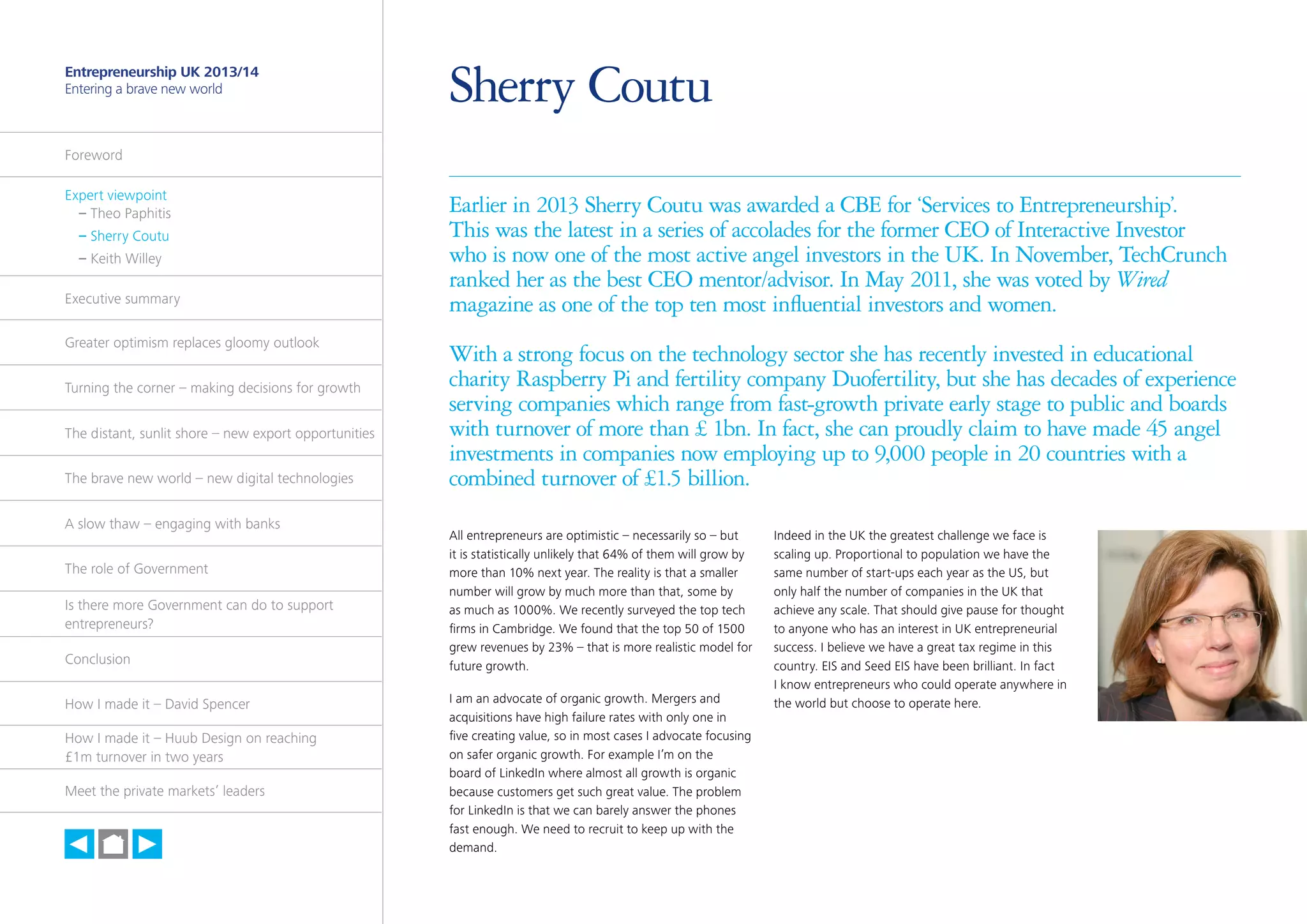5

Entrepreneurship UK 2013/14
Entering a brave new world

Sherry Coutu

Foreword
Expert viewpoint
	 – Theo Paphitis
	 – Sherry Coutu
	 – Keith Willey
Executive summary
Greater optimism replaces gloomy outlook
Turning the corner – making decisions for growth
The distant, sunlit shore – new export opportunities
The brave new world – new digital technologies
A slow thaw – engaging with banks
The role of Government
Is there more Government can do to support
entrepreneurs?
Conclusion
How I made it – David Spencer
How I made it – Huub Design on reaching
£1m turnover in two years
Meet the private markets’ leaders

h

Earlier in 2013 Sherry Coutu was awarded a CBE for ‘Services to Entrepreneurship’.
This was the latest in a series of accolades for the former CEO of Interactive Investor
who is now one of the most active angel investors in the UK. In November, TechCrunch
ranked her as the best CEO mentor/advisor. In May 2011, she was voted by Wired
magazine as one of the top ten most influential investors and women.
With a strong focus on the technology sector she has recently invested in educational
charity Raspberry Pi and fertility company Duofertility, but she has decades of experience
serving companies which range from fast-growth private early stage to public and boards
with turnover of more than £ 1bn. In fact, she can proudly claim to have made 45 angel
investments in companies now employing up to 9,000 people in 20 countries with a
combined turnover of £1.5 billion.
All entrepreneurs are optimistic – necessarily so – but
it is statistically unlikely that 64% of them will grow by
more than 10% next year. The reality is that a smaller
number will grow by much more than that, some by
as much as 1000%. We recently surveyed the top tech
firms in Cambridge. We found that the top 50 of 1500
grew revenues by 23% – that is more realistic model for
future growth.
I am an advocate of organic growth. Mergers and
acquisitions have high failure rates with only one in
five creating value, so in most cases I advocate focusing
on safer organic growth. For example I’m on the
board of LinkedIn where almost all growth is organic
because customers get such great value. The problem
for LinkedIn is that we can barely answer the phones
fast enough. We need to recruit to keep up with the
demand.

Indeed in the UK the greatest challenge we face is
scaling up. Proportional to population we have the
same number of start-ups each year as the US, but
only half the number of companies in the UK that
achieve any scale. That should give pause for thought
to anyone who has an interest in UK entrepreneurial
success. I believe we have a great tax regime in this
country. EIS and Seed EIS have been brilliant. In fact
I know entrepreneurs who could operate anywhere in
the world but choose to operate here.

 