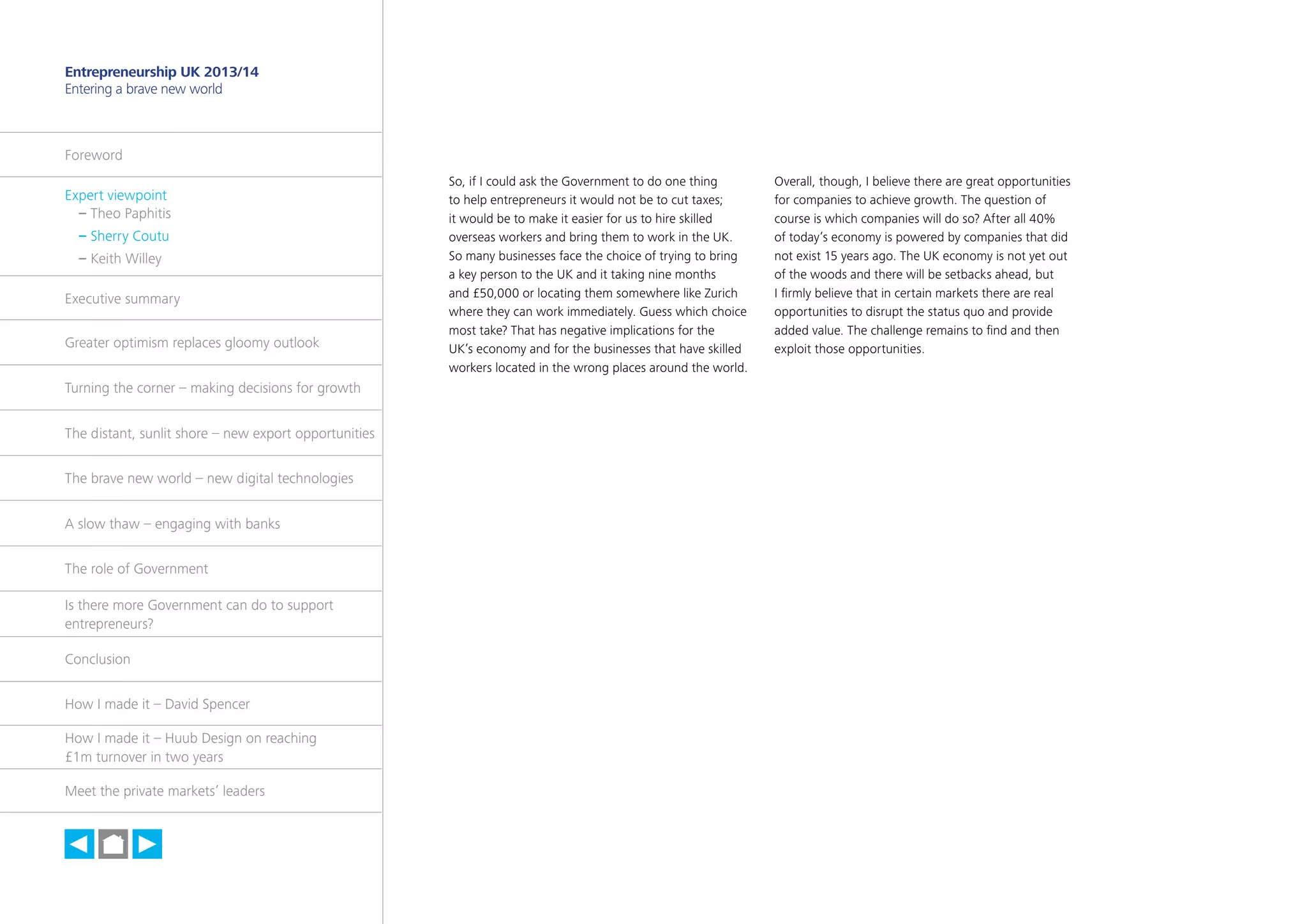 6

Entrepreneurship UK 2013/14
Entering a brave new world

Foreword
Expert viewpoint
	 – Theo Paphitis
	 – Sherry Coutu
	 – Keith Willey
Executive summary
Greater optimism replaces gloomy outlook
Turning the corner – making decisions for growth
The distant, sunlit shore – new export opportunities
The brave new world – new digital technologies
A slow thaw – engaging with banks
The role of Government
Is there more Government can do to support
entrepreneurs?
Conclusion
How I made it – David Spencer
How I made it – Huub Design on reaching
£1m turnover in two years
Meet the private markets’ leaders

h

So, if I could ask the Government to do one thing
to help entrepreneurs it would not be to cut taxes;
it would be to make it easier for us to hire skilled
overseas workers and bring them to work in the UK.
So many businesses face the choice of trying to bring
a key person to the UK and it taking nine months
and £50,000 or locating them somewhere like Zurich
where they can work immediately. Guess which choice
most take? That has negative implications for the
UK’s economy and for the businesses that have skilled
workers located in the wrong places around the world.

Overall, though, I believe there are great opportunities
for companies to achieve growth. The question of
course is which companies will do so? After all 40%
of today’s economy is powered by companies that did
not exist 15 years ago. The UK economy is not yet out
of the woods and there will be setbacks ahead, but
I firmly believe that in certain markets there are real
opportunities to disrupt the status quo and provide
added value. The challenge remains to find and then
exploit those opportunities.

 