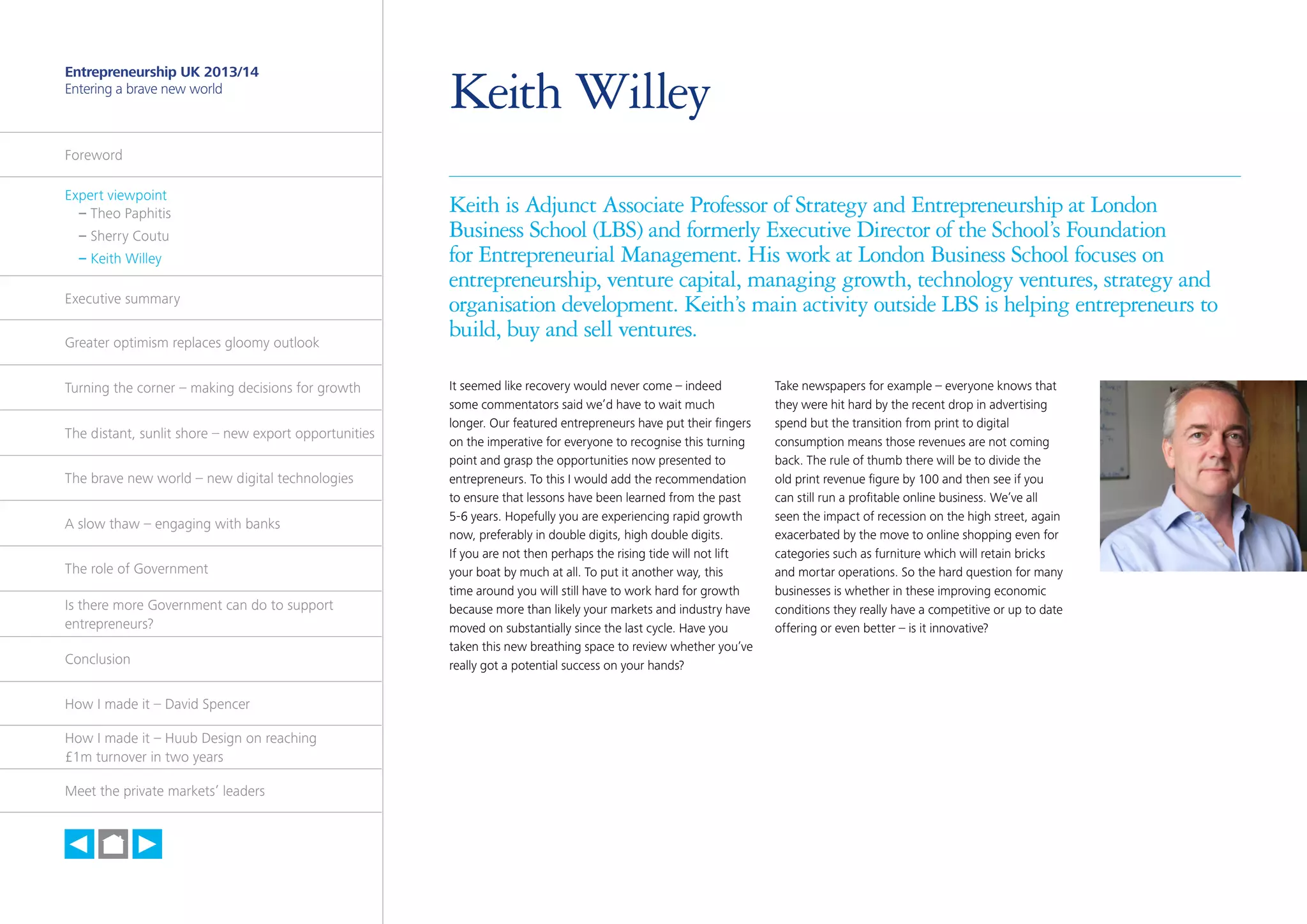 7

Entrepreneurship UK 2013/14
Entering a brave new world

Keith Willey

Foreword
Expert viewpoint
	 – Theo Paphitis
	 – Sherry Coutu
	 – Keith Willey
Executive summary
Greater optimism replaces gloomy outlook
Turning the corner – making decisions for growth
The distant, sunlit shore – new export opportunities
The brave new world – new digital technologies
A slow thaw – engaging with banks
The role of Government
Is there more Government can do to support
entrepreneurs?
Conclusion
How I made it – David Spencer
How I made it – Huub Design on reaching
£1m turnover in two years
Meet the private markets’ leaders

h

Keith is Adjunct Associate Professor of Strategy and Entrepreneurship at London
Business School (LBS) and formerly Executive Director of the School’s Foundation
for Entrepreneurial Management. His work at London Business School focuses on
entrepreneurship, venture capital, managing growth, technology ventures, strategy and
organisation development. Keith’s main activity outside LBS is helping entrepreneurs to
build, buy and sell ventures.
It seemed like recovery would never come – indeed
some commentators said we’d have to wait much
longer. Our featured entrepreneurs have put their fingers
on the imperative for everyone to recognise this turning
point and grasp the opportunities now presented to
entrepreneurs. To this I would add the recommendation
to ensure that lessons have been learned from the past
5-6 years. Hopefully you are experiencing rapid growth
now, preferably in double digits, high double digits.
If you are not then perhaps the rising tide will not lift
your boat by much at all. To put it another way, this
time around you will still have to work hard for growth
because more than likely your markets and industry have
moved on substantially since the last cycle. Have you
taken this new breathing space to review whether you’ve
really got a potential success on your hands?

Take newspapers for example – everyone knows that
they were hit hard by the recent drop in advertising
spend but the transition from print to digital
consumption means those revenues are not coming
back. The rule of thumb there will be to divide the
old print revenue figure by 100 and then see if you
can still run a profitable online business. We’ve all
seen the impact of recession on the high street, again
exacerbated by the move to online shopping even for
categories such as furniture which will retain bricks
and mortar operations. So the hard question for many
businesses is whether in these improving economic
conditions they really have a competitive or up to date
offering or even better – is it innovative?

 