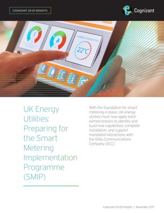 UK Energy
Utilities:
Preparing for
the Smart
Metering
Implementation
Programme
(SMIP)
With the foundation for smart
metering in place, UK energy
utilities must now apply hard-
earned lessons to identify and
build new capabilities, complete
installation, and support
mandated interactions with
the Data Communications
Company (DCC).
Cognizant 20-20 Insights | November 2017
COGNIZANT 20-20 INSIGHTS
 